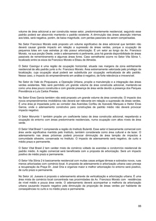 volume de área adicional a ser construída nesse setor, predominantemente residencial, seguindo esse
padrão poderá ser absorvido mantendo o padrão existente. A diminuição das áreas absorção internas
aos lotes, será negativa, porém, de baixa magnitude, com perdas passíveis de serem compensadas.

No Setor Francisco Morato está proposto um volume significativo de área adicional que também não
deverá causar grande impacto em relação a supressão de áreas verdes, porque a ocupação de
pequenos lotes em ruas estreitas já não possui arborização. É um setor ao longo da Av. Francisco
Morato, na sua porção Oeste, onde o adensamento é pertinente, pois há grande disponibilidade de áreas
passiveis de remembramento e algumas áreas livres. Caso semelhante ocorre no Setor Vila Sônia 1,
localizado entre os eixos da Francisco Morato e Eliseu de Almeida.

O Setor Caxingui é uma região de ocupação horizontal, situada nas margens da zona estritamente
residencial de alto padrão junto a Av. Francisco Morato. Área extremamente valorizada pelo privilégio da
localização, cuja ocupação atual poderá ser substituída por ocupação verticalizada de alto padrão.
Nesse caso, o impacto do empreendimento em análise é negativo, de forte relevância e irreversível.

No Setor do Vale do Pirajussara, a Operação Urbana, propõe a manutenção e a integração das áreas
verdes existentes. Não será permitido um grande volume de área construída adicional, mantendo-se
como uma área pouco construída e com grande presença de área verde devido a presença dos Parques
Previdência e Luís Carlos Prestes.

No Setor Eiras Garcia também não está proposto um grande volume de área construída. O impacto dos
novos empreendimentos imobiliários não deverá ser relevante em relação a supressão de áreas verdes.
É uma área já impactada junto ao corredor das Avenidas Corifeu de Azevedo Marques e Heitor Eiras
Garcia, onde o adensamento construtivo para construções de padrão médio não deverá provocar
impacto negativo.

O Setor Morumbi 1 também propõe um coeficiente baixo de área construída adicional, respeitando a
ocupação do entorno com áreas predominante residenciais, numa ocupação com altos níveis de área
verde.

O Setor Vital Brasil 1 compreende a região do Instituto Butantã. Esse setor é basicamente comercial com
área verde significativa mantida pelo Instituto, também considerada como área cultural e de lazer. O
adensamento nas áreas próximas poderá provocar diminuição de área tampão de impactos à
comunidade silvestre, conservada no Instituto. O impacto de adensamento será negativo, de curto e
médio prazo e permanente.

O Setor Vital Brasil 2 tem caráter misto de comércio voltado às avenidas e condomínio residencial de
padrão médio. A região comercial será beneficiada com a proposta de arborização. Será um impacto
positivo de médio prazo e permanente.

O Setor Vila Sônia 2 é basicamente residencial com muitas casas antigas térreas e sobrados novos, ruas
menos arborizadas com comércio local. A proposta de adensamento e arborização urbana caso preveja
a recuperação da Praça Dr. José Oria e organize maior e melhor arborização no entorno será positivo,
de curto prazo e permanente.

No Setor Jd. Jussara é proposto o adensamento através de verticalização e arborização urbana. É uma
área mista de comércio local concentrada nas proximidades da Av. Francisco Morato com residências
de nível médio e pouca área verde. O adensamento deverá acompanhar a melhoria da arborização
urbana causando impacto negativo pela diminuição da proporção de áreas verdes por habitante de
conseqüências no curto e no médio prazo e permanente.




                                                                                                     88
 