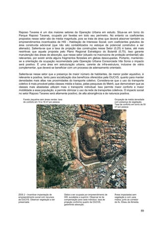 Raposo Tavares é um dos maiores setores da Operação Urbana em estudo. Situa-se em torno do
Parque Raposo Tavares, ocupado por favelas em todo seu perímetro. No entanto os coeficientes
propostos nesse setor são de média magnitude, pois se trata de área que deverá absorver também os
empreendimentos incentivados de HIS - Habitação de Interesse Social, com coeficientes gratuitos de
área construída adicional (que não são contabilizados no estoque de potencial construtivo a ser
alienado). Salienta-se que a taxa de projeção das construções nesse Setor (0,25) é baixa, até mais
restritivas que aquela proposta pelo Plano Regional Estratégico do Butantã (0,75). Isso garante
manutenção das áreas de absorção, que nesse setor (situado na macrozona de proteção ambiental) são
relevantes, por existir ainda alguns fragmentos florestais em glebas desocupadas. Portanto, mantendo-
se a orientação da ocupação recomendada pela Operação Urbana Consorciada Vila Sonia o impacto
será positivo. É uma área em estruturação urbana, carente de infra-estrutura, inclusive de viário
complementar, que deverá se beneficiar com um processo de adensamento orientado.

Salienta-se nesse setor que a presença de maior número de habitantes, de menor poder aquisitivo, é
relevante e positiva, tanto para socialização dos benefícios oferecidos pela OUCVS, quanto para manter
densidades mais altas nas proximidades do transporte coletivo. Considera-se que o uso do transporte
coletivo é mais provável pelas classes média e baixa, pelas pesquisas do Metrô, que demonstram que as
classes mais abastadas utilizam mais o transporte individual. Isso permite maior conforto e maior
mobilidade a essa população, e permite otimizar o uso da rede de transportes coletivos. O impacto social
no setor Raposo Tavares será altamente positivo, de alta abrangência e de natureza positiva.

    Favela Jaqueline sem áreas verdes: taxa                                                 Ocupação de média densidade
    de conforto em 14 a 18 m² por pessoa.                                                   com presença de vegetação.
                                                                                            Taxa de conforto em torno de 50
                                                                                            m² por pessoa




ZEIS 2 – Incentivar implantação de            Gleba a ser ocupada por empreendimento de     Áreas impactadas sem
empreendimento social com recursos            HIS: eucaliptos a suprimir. Observar lei de   vegetação e com usos
da OUCVS. Observar vegetação a ser            compensação para cada indivíduo: taxa de      mistos, junto ao corredor
preservada                                    projeção conforme quadro da OUCVS,            da Av. Eliseu de Almeida.
                                              garantindo absorção.

                                                                                                                        89
 