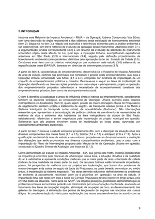 2. INTRODUÇÃO

Inicia-se este Relatório de Impacto Ambiental – RIMA – da Operação Urbana Consorciada Vila Sônia,
com uma descrição do órgão responsável e dos objetivos desta solicitação de licenciamento ambiental
(item 2). Segue-se no item 3 a relação dos subsídios e referências existentes para a análise ambiental a
ser desenvolvida.: um breve histórico da evolução da aplicação desse instrumento urbanístico (item 3.1),
a argumentação jurídica correspondente (3.2) e um resumo da evolução da aplicação do instrumento
urbanístico objeto desta Minuta de Lei, qual seja, a Operação Urbana, exemplificando experiências
anteriores em São Paulo (3.3) e internacionais (3.4), seguida pela definição procedimentos de
licenciamento ambiental correspondentes, definidas pela aprovação da lei do Estatuto da Cidade (3.5).
Conclui-se esse item com os critérios metodológicos que nortearam este estudo (3.6) salientando as
especificidades deste EIA/RIMA, baseado em diretrizes de intervenções urbanas (3.7).

A partir do item 4, características do empreendimento, desenvolve-se o Relatório de Impacto Ambiental
da área de estudo, partindo das premissas que nortearam o projeto deste empreendimento, qual seja a
Operação Urbana Consorciada Vila Sônia (4.1 a 4.3), composta por diretrizes de implantação de um
conjunto de empreendimentos públicos e privados. Descreve-se a seguir as fases de implantação da
Operação identificando as diversas ações previstas em cada etapa – planejamento, projeto e operação,
dos empreendimentos propostos salientando a necessidade de acompanhamento constante dos
empreendimentos privados, bem como de acompanhamento social.

O item 5 identifica a localização e áreas de influência direta e indireta do empreendimento, considerando
também os aspectos sinérgicos ao empreendimento da Operação Urbana exercido pelos projetos
metropolitanos co-localizados (item 6), quais sejam: projeto de macro-drenagem (Bacia do Pirajussara);
de esgotamento sanitário (coleta e tratamento de esgoto), de transporte coletivo (Linha 4 do Metrô e
Sistema Interligado de transporte sobre rodas), de acessibilidade (Rodoanel). São intervenções
relevantes que representam a concretização de políticas públicas de atendimento às necessidades de
melhoria de vida e ambiental dos habitantes da área metropolitana da cidade de São Paulo,
estabelecendo referências a serem respeitadas pela implantação do projeto municipal em questão.
Salienta-se que tais projetos envolvem obras de implantação de longo prazo, aprovadas por
licenciamentos ambientais específicos.

A partir do item 7 inicia-se o estudo ambiental propriamente dito, com a descrição da situação atual dos
diversos componentes dos meios físico (7.1 a 7.5), biótico (7.6 e 7.7) e antrópico (7.8 a 7.11). Após a
qualificação ambiental da área de estudo e seu entorno, procedeu-se ao dimensionamento e avaliação
das alterações que serão provocadas nos diversos compartimentos ambientais, caso a caso, com a
implantação do Plano de Intervenções proposto pela Minuta de lei da Operação Urbana em questão,
sintetizado no Quadro Síntese de Avaliação dos Impactos (7.12).

Como demonstrado no Estudo de Impacto Ambiental – EIA, que gerou este RIMA, mesmo considerando
os impactos já ocorridos pelo processo de urbanização dessa área, a situação climática e da qualidade
do ar é satisfatória e apresenta condições melhores que a maior parte da área urbanizada da cidade
(índices de boa qualidade na maior parte do ano). Os recursos hídricos estão fortemente impactados,
porém, há perspectiva de melhoria com os projetos em implantação, que tratam dos problemas de
macro-drenagem e de coleta de esgoto da bacia do Pirajussara, os quais deverão concretizar, no médio
prazo, a implantação do sistema separador. Tais obras deverão solucionar definitivamente os problemas
de enchente já parcialmente resolvidos (com os 5 piscinões em operação) na área de estudo. A
implantação total das redes em toda a bacia do Córrego Pirajussara deverá ocorrer no longo prazo, pois
                                               2
envolve todos os afluentes, numa área de 72km . Os estudos geológico-geotécnicos demonstram que os
problemas erosivos encontrados poderão ser minimizados por uma ocupação coordenada, associada ao
tratamento das áreas de ocupação irregular, eliminação da ocupação de risco, ao desassoreamento das
galerias de drenagem, à eliminação dos pontos de lançamento de esgotos nas encostas dos cursos
d‟água. A complementação do viário para implantação dos novos empreendimentos de acordo com as




                                                                                                       9
 