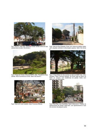 Fig1- Pça Dr. José Oria. Pequenas áreas verdes entre as ruas   Fig2- Vista da Rua Ibiapaba. Ruas com casas de padrão médio
residenciais do setor Vila Sonia 2.                            com calçadas estreitas e arborização esparsa. Setor Vila Sonia
                                                               2.




Fig.3- Praça em frente à Escola EMPG. Dês. Theodomiro Dias     Fig 4- Praça Maria do Céu Correa ao lado da EMEF Des. Artur
Galvão. Muro da escola ao fundo. Setor Vila Sonia 2.           Whitaker. Setor Francisco Morato. Ao fundo vista do bairro do
                                                               Setor Jd. Jussara, com residências de padrão médio com
                                                               algumas ruas arborizadas.




Fig5- Vista com maior detalhe. Setor Francisco Morato.         Fig.6- Rua Reg. Leon Kaniefsky. Setor 6 Morumbi 2. Prédios de
                                                               apartamentos de padrão médio-alto, com ajardinamento e ruas
                                                               de comercio de pequeno porte.




                                                                                                                         90
 