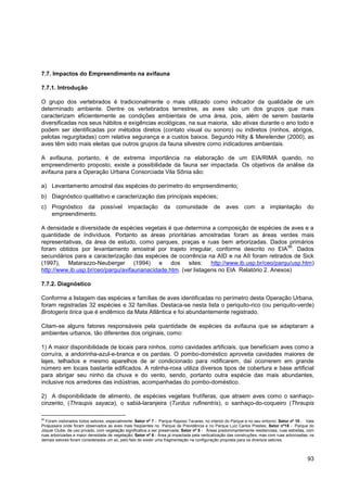 7.7. Impactos do Empreendimento na avifauna

7.7.1. Introdução

O grupo dos vertebrados é tradicionalmente o mais utilizado como indicador da qualidade de um
determinado ambiente. Dentre os vertebrados terrestres, as aves são um dos grupos que mais
caracterizam eficientemente as condições ambientais de uma área, pois, além de serem bastante
diversificadas nos seus hábitos e exigências ecológicas, na sua maioria, são ativas durante o ano todo e
podem ser identificadas por métodos diretos (contato visual ou sonoro) ou indiretos (ninhos, abrigos,
pelotas regurgitadas) com relativa segurança e a custos baixos. Segundo Hilty & Merelender (2000), as
aves têm sido mais eleitas que outros grupos da fauna silvestre como indicadores ambientais.

A avifauna, portanto, é de extrema importância na elaboração de um EIA/RIMA quando, no
empreendimento proposto, existe a possibilidade da fauna ser impactada. Os objetivos da análise da
avifauna para a Operação Urbana Consorciada Vila Sônia são:

a) Levantamento amostral das espécies do perímetro do empreendimento;
b) Diagnóstico qualitativo e caracterização das principais espécies;
c) Prognóstico da possível                    impactação         da     comunidade          de    aves      com      a    implantação         do
   empreendimento.

A densidade e diversidade de espécies vegetais é que determina a composição de espécies de aves e a
quantidade de indivíduos. Portanto as áreas prioritárias amostradas foram as áreas verdes mais
representativas, da área de estudo, como parques, praças e ruas bem arborizadas. Dados primários
                                                                                              56
foram obtidos por levantamento amostral por trajeto irregular, conforme descrito no EIA . Dados
secundários para a caracterização das espécies de ocorrência na AID e na AII foram retirados de Sick
(1997), Matarazzo-Neuberger (1994) e dos sites:                  http://www.ib.usp.br/ceo/parqu/usp.htm)
http://www.ib.usp.br/ceo/parqu/avifaunanacidade.htm. (ver listagens no EIA Relatório 2. Anexos)

7.7.2. Diagnóstico

Conforme a listagem das espécies e famílias de aves identificadas no perímetro desta Operação Urbana,
foram registradas 32 espécies e 32 famílias. Destaca-se nesta lista o periquito-rico (ou periquito-verde)
Brotogeris tirica que é endêmico da Mata Atlântica e foi abundantemente registrado.

Citam-se alguns fatores responsáveis pela quantidade de espécies da avifauna que se adaptaram a
ambientes urbanos, tão diferentes dos originais, como:

1) A maior disponibilidade de locais para ninhos, como cavidades artificiais, que beneficiam aves como a
corruíra, a andorinha-azul-e-branca e os pardais. O pombo-doméstico aproveita cavidades maiores de
lajes, telhados e mesmo aparelhos de ar condicionado para nidificarem, daí ocorrerem em grande
número em locais bastante edificados. A rolinha-roxa utiliza diversos tipos de cobertura e base artificial
para abrigar seu ninho da chuva e do vento, sendo, portanto outra espécie das mais abundantes,
inclusive nos arredores das indústrias, acompanhadas do pombo-doméstico.

2) A disponibilidade de alimento, de espécies vegetais frutíferas, que atraem aves como o sanhaço-
cinzento, (Thraupis sayaca), o sabiá-laranjeira (Turdus rufinentris), o sanhaço-do-coqueiro (Thraupis

56
  Foram vistoriados todos setores, especialmente: Setor nº 7 - Parque Raposo Tavares, no interior do Parque e no seu entorno; Setor nº 10 - Vale
Pirajussara onde foram observados as aves mais freqüentes no Parque da Previdência e no Parque Luiz Carlos Prestes; Setor nº18 - Parque do
Jóquei Clube, de uso privado, com vegetação significativa a ser preservada; Setor nº 5 - Áreas predominantemente residenciais, ruas estreitas, com
ruas arborizadas e maior densidade de vegetação; Setor nº 6 - Área já impactada pela verticalização das construções, mas com ruas arborizadas; os
demais setores foram considerados um só, pelo fato de existir uma fragmentação na configuração proposta para os diversos setores.



                                                                                                                                              93
 