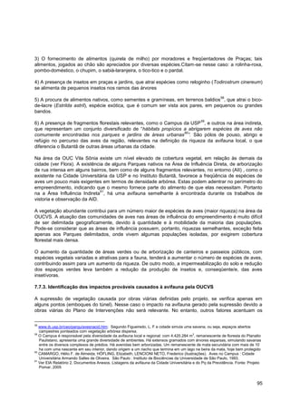 3) O fornecimento de alimentos (quirela de milho) por moradores e freqüentadores de Praças; tais
alimentos, jogados ao chão são apreciados por diversas espécies.Citam-se nesse caso: a rolinha-roxa,
pombo-doméstico, o chupim, o sabiá-laranjeira, o tico-tico e o pardal.

4) A presença de insetos em praças e jardins, que atrai espécies como reloginho (Todirostrum cinereum)
se alimenta de pequenos insetos nos ramos das árvores
                                                                                                         58
5) A procura de alimentos nativos, como sementes e gramíneas, em terrenos baldios , que atrai o bico-
de-lacre (Estrilda astril), espécie exótica, que é comum ser vista aos pares, em pequenos ou grandes
bandos.
                                                                                             59
6) A presença de fragmentos florestais relevantes, como o Campus da USP , e outros na área indireta,
que representam um conjunto diversificado de “hábitats propícios a abrigarem espécies de aves não
                                                                 60
comumente encontradas nos parques e jardins de áreas urbanas ”. São pólos de pouso, abrigo e
refúgio no percurso das aves da região, relevantes na definição da riqueza da avifauna local, o que
diferencia o Butantã de outras áreas urbanas da cidade.

Na área da OUC Vila Sônia existe um nível elevado de cobertura vegetal, em relação às demais da
cidade (ver Flora). A existência de alguns Parques nativos na Área de Influência Direta, de arborização
de rua intensa em alguns bairros, bem como de alguns fragmentos relevantes, no entorno (AII) , como o
existente na Cidade Universitária da USP e no Instituto Butantã, favorece a freqüência de espécies de
aves um pouco mais exigentes em termos de densidade arbórea. Estas podem adentrar no perímetro do
empreendimento, indicando que o mesmo fornece parte do alimento de que elas necessitam. Portanto
                               61
na a Área Influência Indireta , há uma avifauna semelhante à encontrada durante os trabalhos de
vistoria e observação da AID.

A vegetação abundante contribui para um número maior de espécies de aves (maior riqueza) na área da
OUCVS. A atuação das comunidades de aves nas áreas de influência do empreendimento é muito difícil
de ser delimitada geograficamente, devido à quantidade e à mobilidade da maioria das populações.
Pode-se considerar que as áreas de influência possuem, portanto, riquezas semelhantes, exceção feita
apenas aos Parques delimitados, onde vivem algumas populações isoladas, por exigirem cobertura
florestal mais densa.

O aumento da quantidade de áreas verdes ou de arborização de canteiros e passeios públicos, com
espécies vegetais variadas e atrativas para a fauna, tenderá a aumentar o número de espécies de aves,
contribuindo assim para um aumento da riqueza. De outro modo, a impermeabilização do solo e redução
dos espaços verdes leva também a redução da produção de insetos e, conseqüente/e, das aves
insetívoras.

7.7.3. Identificação dos impactos prováveis causados à avifauna pela OUCVS

A supressão de vegetação causada por obras viárias definidas pelo projeto, se verifica apenas em
alguns pontos (emboques do túnel). Nesse caso o impacto na avifauna gerado pela supressão devido a
obras viárias do Plano de Intervenções não será relevante. No entanto, outros fatores acentuam os

58
   www.ib.usp.br/ceo/parqu/avesnacid.htm: Segundo Figueiredo, L. F a cidade simula uma savana, ou seja, espaços abertos
   campestres ponteados com vegetação arbórea dispersa.
59
   O Campus é responsável pela diversidade da avifauna local e regional: com 4.420.284 m 2, remanescente de floresta do Planalto
   Paulistano, apresenta uma grande diversidade de ambientes. Há extensos gramados com árvores esparsas, simulando savanas
   entre os diversos complexos de prédios. Há avenidas bem arborizadas. Um remanescente de mata secundária com mais de 10
   ha com uma nascente em seu interior, dando origem a um riacho que termina em um lago na beira da mata, hoje bem protegido
60
   CAMARGO, Hélio F. de Almeida; HÖFLING, Elizabeth; LENCIONI NETO, Frederico (ilustrações). Aves no Campus : Cidade
   Universitária Armando Salles de Oliveira. São Paulo : Instituto de Biociências da Universidade de São Paulo, 1993.
61
   Ver EIA Relatório 2, Documentos Anexos. Listagens da avifauna da Cidade Universitária e do Pq da Previdência. Fonte: Projeto
   Pomar, 2005



                                                                                                                             95
 