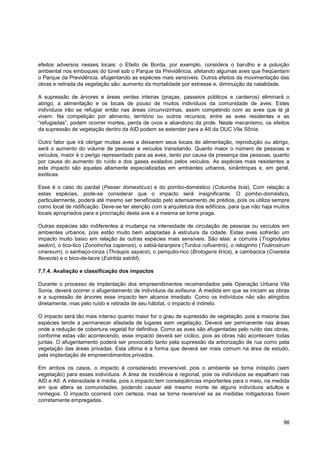 efeitos adversos nesses locais: o Efeito de Borda, por exemplo, considera o barulho e a poluição
ambiental nos emboques do túnel sob o Parque da Previdência, afetando algumas aves que freqüentam
o Parque da Previdência, afugentando as espécies mais sensíveis. Outros efeitos da movimentação das
obras e retirada da vegetação são: aumento da mortalidade por estresse e, diminuição da natalidade.

A supressão de árvores e áreas verdes inteiras (praças, passeios públicos e canteiros) eliminará o
abrigo, a alimentação e os locais de pouso de muitos indivíduos da comunidade de aves. Estes
indivíduos irão se refugiar então nas áreas circunvizinhas, assim competindo com as aves que lá já
vivem. Na competição por alimento, território ou outros recursos, entre as aves residentes e as
“refugiadas”, podem ocorrer mortes, perda de ovos e abandono da prole. Neste mecanismo, os efeitos
da supressão de vegetação dentro da AID podem se estender para a AII da OUC Vila Sônia.

Outro fator que irá obrigar muitas aves a deixarem seus locais de alimentação, reprodução ou abrigo,
será o aumento do volume de pessoas e veículos transitando. Quanto maior o número de pessoas e
veículos, maior é o perigo representado para as aves, tanto por causa da presença das pessoas, quanto
por causa do aumento do ruído e dos gases exalados pelos veículos. As espécies mais resistentes a
este impacto são aquelas altamente especializadas em ambientes urbanos, sinântropas e, em geral,
exóticas.

Esse é o caso do pardal (Passer domesticus) e do pombo-doméstico (Columba livia). Com relação a
estas espécies, pode-se considerar que o impacto será insignificante. O pombo-doméstico,
particularmente, poderá até mesmo ser beneficiado pelo adensamento de prédios, pois os utiliza sempre
como local de nidificação. Deve-se ter atenção com a arquitetura dos edifícios, para que não haja muitos
locais apropriados para a procriação desta ave e a mesma se torne praga.

Outras espécies são indiferentes à mudança na intensidade de circulação de pessoas ou veículos em
ambientes urbanos, pois estão muito bem adaptadas à estrutura da cidade. Estas aves sofrerão um
impacto muito baixo em relação às outras espécies mais sensíveis. São elas: a corruíra (Troglodytes
aedon), o tico-tico (Zonotrichia capensis), o sabiá-laranjeira (Turdus rufiventris), o reloginho (Todirostrum
cinereum), o sanhaço-cinza (Thraupis sayaca), o periquito-rico (Brotogeris tirica), a cambacica (Coereba
flaveola) e o bico-de-lacre (Estrilda astrild).

7.7.4. Avaliação e classificação dos impactos

Durante o processo de implantação dos empreendimentos recomendados pela Operação Urbana Vila
Sonia, deverá ocorrer o afugentamento de indivíduos da avifauna. À medida em que se iniciam as obras
e a supressão de árvores esse impacto tem alcance imediato. Como os indivíduos não são atingidos
diretamente, mas pelo ruído e retirada de seu hábitat, o impacto é indireto.

O impacto será tão mais intenso quanto maior for o grau de supressão de vegetação, pois a maioria das
espécies tende a permanecer afastada de lugares sem vegetação. Deverá ser permanente nas áreas
onde a redução de cobertura vegetal for definitiva. Como as aves são afugentadas pelo ruído das obras,
conforme estas vão acontecendo, esse impacto deverá ser cíclico, pois as obras não acontecem todas
juntas. O afugentamento poderá ser provocado tanto pela supressão da arborização de rua como pela
vegetação das áreas privadas. Esta última é a forma que deverá ser mais comum na área de estudo,
pela implantação de empreendimentos privados.

Em ambos os casos, o impacto é considerado irreversível, pois o ambiente se torna inóspito (sem
vegetação) para esses indivíduos. A área de incidência é regional, pois os indivíduos se espalham nas
AID e AII. A intensidade é média, pois o impacto tem conseqüências importantes para o meio, na medida
em que altera as comunidades, podendo causar até mesmo morte de alguns indivíduos adultos e
ninhegos. O impacto ocorrerá com certeza, mas se torna reversível se as medidas mitigadoras forem
corretamente empregadas.



                                                                                                          96
 