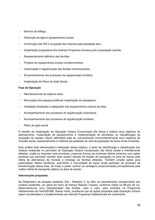 -   Desvios de tráfego;

-   Obstrução de alguns equipamentos sociais;

-   Construção das HIS e ocupação das mesmas pela população alvo;

-   Implantação progressiva dos diversos Programas Sociais junto à população carente;

-   Reassentamento definitivo das famílias;

-   Projetos de equipamentos sociais complementares;

-   Urbanização e regularização das favelas remanescentes;

-   Encaminhamento dos processos de regularização fundiária.

-   Implantação do Plano de Ação Social

Fase de Operação

-   Reordenamento do sistema viário;

-   Renovação dos espaços públicos/ implantação do paisagismo;

-   Instalação ampliação e adequação dos equipamentos urbanos da área;

-   Acompanhamento dos processos de regularização urbanística;

-   Acompanhamento dos processos de regularização fundiária;

-   Plano de ação social

O desafio da implantação da Operação Urbana Consorciada Vila Sônia é realizar seus objetivos de
adensamento, implantação de equipamentos e implementação de atividades na requalificação da
ocupação do espaço urbano delimitado pela lei, concretizando concomitantemente seus objetivos de
inclusão social, reassentamento e melhoria da qualidade de vida da população de baixa renda envolvida.

Esta análise está referenciada à realização desse objetivo: a partir da identificação e classificação dos
núcleos existentes no perímetro da Operação Urbana Consorciada Vila Sônia (direta e indiretamente
afetada), avalia os impactos mais prováveis, propondo formas de minimizar efeitos adversos com ações
positivas que permitam reverter esse quadro através da fixação da população na área de estudo pela
oferta de alternativas de moradia e emprego às famílias afetadas. Também propõe ações para
potencializar efeitos benéficos, permitindo à comunidade de baixa renda participar do processo de
transformação dessa área, de modo a poder usufruir as vantagens proporcionadas principalmente pela
melhor oferta de transporte coletivo na área de estudo.

Intervenções propostas

No Diagnóstico da situação existente, EIA - Relatório 2, foi feito um levantamento complementar dos
núcleos existentes, em geral em torno do Parque Raposo Tavares, conforme citado na Minuta de Lei.
Desenvolveu-se uma caracterização das favelas, caso a caso, para subsidiar os Programas
Habitacionais de Habi/SEHAB. Desse modo, propõe-se que as ações propostas pela Operação Urbana
sejam coordenadas e complementares aos demais Programas Habitacionais em andamento.



                                                                                                      98
 