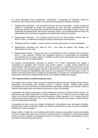 Os casos encontrados foram identificados, classificados, e agrupados em diferentes formas de
intervenção. São 5 tipos de intervenção, com impactos decrescentes em relação à relocação:

1.    Regularização urbanística – com remoção de área de risco em área pública – envolve remoção de
     unidades e implantação de projeto com adequação do viário, dos lotes, desadensamento dos
     núcleos das quadras, eliminação das unidades com problemas de iluminação e acesso, com ou sem
     implantação de equipamentos. Recursos da Operação Urbana, com complementação de Habi e de
     outras fontes (por ex, de linhas de programas de saneamento do Governo Federal).

2. Regularização urbanística – com remoção de área de risco em área privada e pública –idem ao
   anterior, porém, o problema da ocupação de áreas privadas exige outras soluções.

3.   Relocação total das unidades – núcleos a serem removidos pelo projeto, em áreas estratégicas.

4. Regularização urbanística sem áreas de risco – são casos de projetos mais simples, com
   intervenções de menor porte.

5. Regularização fundiária – trata-se dos casos já consolidados em boas condições onde a posse da
   terra é o mais relevante. Portanto são ocupações passíveis de regularização da propriedade,
   recomendados para as áreas públicas. A prefeitura de São Paulo solucionando essa questão pela
   aplicação da lei de uso capião coletivo.

Os impactos correspondentes, elencados no Quadro 7.8.1.1 foram considerados com relação à
necessidade de relocação. Para minimizar esse impacto negativo, o projeto propõe programas de
reassentamento definitivo dentro do próprio perímetro do projeto e o atendimento econômico e social
desses grupos. Tais medidas poderão amenizar o desconforto da relocação, e promover uma melhoria
efetiva das condições de habitabilidade, pela oferta de nova habitação, em local mais seguro e limpo. O
Quadro mencionado demonstra os Programas recomendados, que podem ser considerados tanto como
intervenções urbanísticas complementares quanto como medidas mitigadoras propostas.

7.8.2. Impactos diretos e indiretos dados por obras

Os impactos são de 2 tipos: diretos, quando as localidades selecionadas são atingidas diretamente por
intervenções recomendadas pela Operação Urbana, e indiretos, quando atingidos pelos efeitos
provocados pelo conjunto de obras do empreendimento (valorização imobiliária, por exemplo). Valem as
mesmas observações quanto aos efeitos provocados por obras co-localizadas.

A população mais carente ocupa alguns núcleos localizados no entorno do Parque Raposo Tavares. As
intervenções que afetam diretamente os núcleos existentes são: (i) o Parque Linear do Córrego Água
Podre (ou da Divina Providência) que afeta diretamente a Favela Jaqueline; (ii) e o Parque Linear do
Córrego Itararé (núcleo Edmundo Lins); e (iii) a relocação das famílias que ocupam a favela Peri-Peri,
junto à avenida Eliseu de Almeida.

A população de baixa renda será afetada indiretamente, principalmente pela valorização imobiliária,
originada pelo vultoso investimento público em diversos equipamentos na área de estudo (transporte,
saneamento e macro-drenagem).

Nesse sentido, o Projeto de Lei em análise propõe formas de apoiar a população moradora das favelas
de forma a implementar ações que promovam a inclusão social e a integração na malha urbana desses
núcleos, de forma a garantir a participação de todos os moradores na melhoria da qualidade de vida a
ser proporcionada pela Operação Urbana.




                                                                                                     99
 