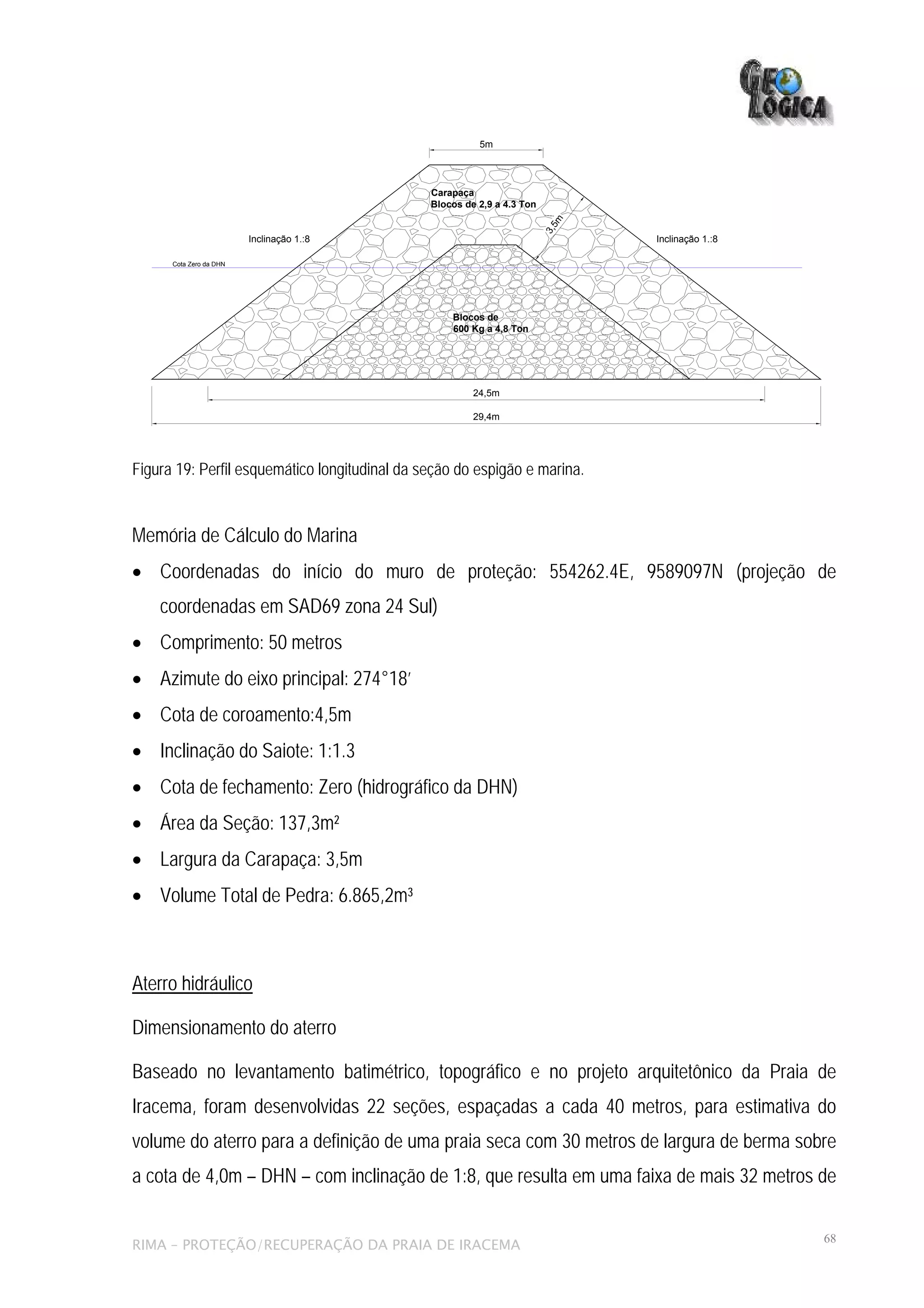 5m




                                               Carapaça
                                               Blocos de 2,9 a 4.3 Ton




                                                                            5m
                                                                         3,
                         Inclinação 1.:8                                         Inclinação 1.:8

      Cota Zero da DHN




                                                   Blocos de
                                                   600 Kg a 4,8 Ton




                                                        24,5m

                                                        29,4m




Figura 19: Perfil esquemático longitudinal da seção do espigão e marina.


Memória de Cálculo do Marina
• Coordenadas do início do muro de proteção: 554262.4E, 9589097N (projeção de
    coordenadas em SAD69 zona 24 Sul)
• Comprimento: 50 metros
• Azimute do eixo principal: 274°18’
• Cota de coroamento:4,5m
• Inclinação do Saiote: 1:1.3
• Cota de fechamento: Zero (hidrográfico da DHN)
• Área da Seção: 137,3m²
• Largura da Carapaça: 3,5m
• Volume Total de Pedra: 6.865,2m³



Aterro hidráulico

Dimensionamento do aterro

Baseado no levantamento batimétrico, topográfico e no projeto arquitetônico da Praia de
Iracema, foram desenvolvidas 22 seções, espaçadas a cada 40 metros, para estimativa do
volume do aterro para a definição de uma praia seca com 30 metros de largura de berma sobre
a cota de 4,0m – DHN – com inclinação de 1:8, que resulta em uma faixa de mais 32 metros de

                                                                                                   68
RIMA – PROTEÇÃO/RECUPERAÇÃO DA PRAIA DE IRACEMA
 