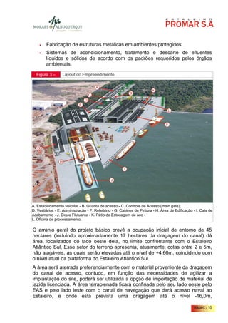 Fabricação de estruturas metálicas em ambientes protegidos;
        Sistemas de acondicionamento, tratamento e descarte de efluentes
        líquidos e sólidos de acordo com os padrões requeridos pelos órgãos
        ambientais.

  Figura 3 –      Layout do Empreendimento




A. Estacionamento veicular - B. Guarita de acesso - C. Controle de Acesso (main gate);
D. Vestiários - E. Administração - F. Refeitório - G. Cabines de Pintura - H. Área de Edificação - I. Cais de
Acabamento - J. Dique Flutuante - K. Pátio de Estocagem de aço -
L. Oficina de processamento.

O arranjo geral do projeto básico prevê a ocupação inicial de entorno de 45
hectares (incluindo aproximadamente 17 hectares da dragagem do canal) dá
área, localizados do lado oeste dela, no limite confrontante com o Estaleiro
Atlântico Sul. Esse setor do terreno apresenta, atualmente, cotas entre 2 e 5m,
não alagáveis, as quais serão elevadas até o nível de +4,60m, coincidindo com
o nível atual da plataforma do Estaleiro Atlântico Sul.
A área será aterrada preferencialmente com o material proveniente da dragagem
do canal de acesso, contudo, em função das necessidades de agilizar a
implantação do site, poderá ser utilizada a opção de importação de material de
jazida licenciada. A área terraplenada ficará confinada pelo seu lado oeste pelo
EAS e pelo lado leste com o canal de navegação que dará acesso naval ao
Estaleiro, e onde está prevista uma dragagem até o nível -16,0m,

                                                                                                 RIMA/C - 10
 