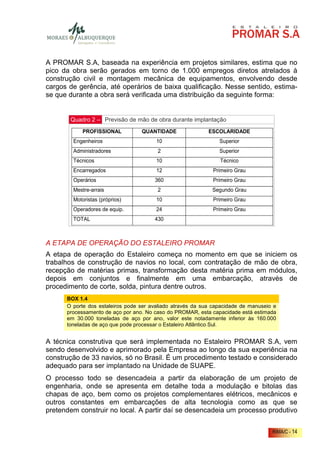A PROMAR S.A, baseada na experiência em projetos similares, estima que no
pico da obra serão gerados em torno de 1.000 empregos diretos atrelados à
construção civil e montagem mecânica de equipamentos, envolvendo desde
cargos de gerência, até operários de baixa qualificação. Nesse sentido, estima-
se que durante a obra será verificada uma distribuição da seguinte forma:


       Quadro 2 – Previsão de mão de obra durante implantação
            PROFISSIONAL          QUANTIDADE                ESCOLARIDADE
        Engenheiros                     10                      Superior
        Administradores                 2                       Superior
        Técnicos                        10                      Técnico
        Encarregados                    12                   Primeiro Grau
        Operários                      360                   Primeiro Grau
        Mestre-arrais                   2                    Segundo Grau
        Motoristas (próprios)           10                   Primeiro Grau
        Operadores de equip.            24                   Primeiro Grau
        TOTAL                          430



A ETAPA DE OPERAÇÃO DO ESTALEIRO PROMAR
A etapa de operação do Estaleiro começa no momento em que se iniciem os
trabalhos de construção de navios no local, com contratação de mão de obra,
recepção de matérias primas, transformação desta matéria prima em módulos,
depois em conjuntos e finalmente em uma embarcação, através de
procedimento de corte, solda, pintura dentre outros.
      BOX 1.4
      O porte dos estaleiros pode ser avaliado através da sua capacidade de manuseio e
      processamento de aço por ano. No caso do PROMAR, esta capacidade está estimada
      em 30.000 toneladas de aço por ano, valor este notadamente inferior às 160.000
      toneladas de aço que pode processar o Estaleiro Atlântico Sul.


A técnica construtiva que será implementada no Estaleiro PROMAR S.A, vem
sendo desenvolvido e aprimorado pela Empresa ao longo da sua experiência na
construção de 33 navios, só no Brasil. É um procedimento testado e considerado
adequado para ser implantado na Unidade de SUAPE.
O processo todo se desencadeia a partir da elaboração de um projeto de
engenharia, onde se apresenta em detalhe toda a modulação e bitolas das
chapas de aço, bem como os projetos complementares elétricos, mecânicos e
outros constantes em embarcações de alta tecnologia como as que se
pretendem construir no local. A partir daí se desencadeia um processo produtivo


                                                                                    RIMA/C - 14
 