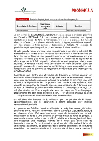 Quadro 5 –     Previsão de geração de resíduos sólidos durante operação

                             Quantidade
  Descrição do Resíduo       gerada por         Unidade               Destino
                                mês
  de jateamento                                              empresa especializada.

Já em termos de EFLUENTES LÍQUIDOS, destaca-se que o processo produtivo
do Estaleiro PROMAR S.A. terá como principais poluentes nas águas
residuárias o óxido de ferro e hidrocarbonetos (óleos e graxas). Em função
disso, propõe-se, como sistema de tratamento de águas, um sistema baseado
em dois processos físico-químicos: decantação e flotação. O processo de
precipitação por agentes químicos poderá ser eventualmente utilizado.
O lodo gerado nesse processo será encaminhado a um aterro industrial. Os
hidrocarbonetos retidos serão coletados periodicamente e acondicionados em
tambores ou contêineres para posterior revenda e reaproveitamento por uma
empresa autorizada pela CPRH para tal intento. A construção do separador de
óleos e graxas será feito segundo o dimensionamento proposto pelas normas
técnicas. O efluente tratado será descartado no meio ambiente, após ser
garantido através de monitoramento ambiental que suas características são
compatíveis com os padrões de lançamento especificados pela Resolução do
CONAMA 357/05.
Salienta-se que dentro das atividades do Estaleiro é preciso realizar um
tratamento químico das tubulações de aço para remover a denominada “carepa”
que é uma camada de óxidos que se forma na superfície do aço. Para isso, será
requerida a implantação de um processo de DECAPAGEM QUÍMICA, que
consiste no mergulho da peça de aço em uma seqüência de 5 tanques, que
através de diferentes produtos químicos promove: o desengraxe da peça com
solução alcalina        o enxágüe da peça com água          a decapagem
propriamente dita com ácido clorídrico a 15%      um novo enxágüe da peça
 5 a passivação da superfície tratada com ácido fosfórico.
As soluções nos tanques serão utilizadas por um período de 6 meses,
aproximadamente, até se saturarem e serem coletadas por empresa
devidamente licenciada.
A operação do Estaleiro prevê a utilização de máquinas como guindastes,
geradores diesel, veículos automotores, dentre outros que GERARÃO RUÍDOS
em diversos níveis. Estima-se que estes níveis de intensidade sonora não
ultrapassem os 85 dB a uma distância de poucos metros da fonte de geração, o
que estaria em concordância com a NR 15, Atividades e Operações Insalubres,
que especifica uma exposição máxima de 8 horas para esse nível de
intensidade sonora. Os equipamentos geradores de ruído serão dotados de
abafadores. Igualmente, os geradores diesel estarão confinados em estruturas
revestidas com materiais e isolamento acústico, de tal forma que a previsão é

                                                                                RIMA/C - 19
 