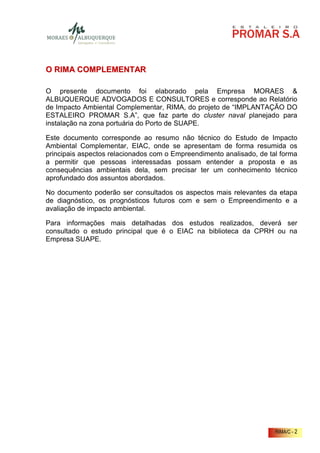 O RIMA COMPLEMENTAR

O presente documento foi elaborado pela Empresa MORAES &
ALBUQUERQUE ADVOGADOS E CONSULTORES e corresponde ao Relatório
de Impacto Ambiental Complementar, RIMA, do projeto de “IMPLANTAÇÃO DO
ESTALEIRO PROMAR S.A”, que faz parte do cluster naval planejado para
instalação na zona portuária do Porto de SUAPE.

Este documento corresponde ao resumo não técnico do Estudo de Impacto
Ambiental Complementar, EIAC, onde se apresentam de forma resumida os
principais aspectos relacionados com o Empreendimento analisado, de tal forma
a permitir que pessoas interessadas possam entender a proposta e as
consequências ambientais dela, sem precisar ter um conhecimento técnico
aprofundado dos assuntos abordados.

No documento poderão ser consultados os aspectos mais relevantes da etapa
de diagnóstico, os prognósticos futuros com e sem o Empreendimento e a
avaliação de impacto ambiental.

Para informações mais detalhadas dos estudos realizados, deverá ser
consultado o estudo principal que é o EIAC na biblioteca da CPRH ou na
Empresa SUAPE.




                                                                      RIMA/C - 2
 