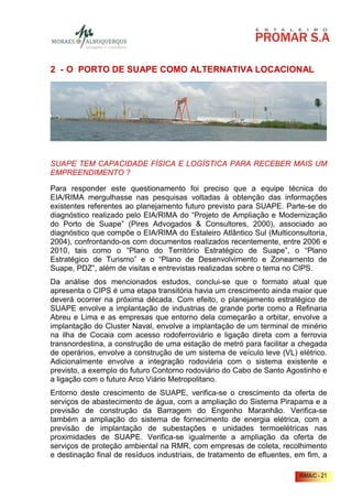 2 - O PORTO DE SUAPE COMO ALTERNATIVA LOCACIONAL




SUAPE TEM CAPACIDADE FÍSICA E LOGÍSTICA PARA RECEBER MAIS UM
EMPREENDIMENTO ?

Para responder este questionamento foi preciso que a equipe técnica do
EIA/RIMA mergulhasse nas pesquisas voltadas à obtenção das informações
existentes referentes ao planejamento futuro previsto para SUAPE. Parte-se do
diagnóstico realizado pelo EIA/RIMA do “Projeto de Ampliação e Modernização
do Porto de Suape” (Pires Advogados & Consultores, 2000), associado ao
diagnóstico que compõe o EIA/RIMA do Estaleiro Atlântico Sul (Multiconsultoria,
2004), confrontando-os com documentos realizados recentemente, entre 2006 e
2010, tais como o “Plano do Território Estratégico de Suape”, o “Plano
Estratégico de Turismo” e o “Plano de Desenvolvimento e Zoneamento de
Suape, PDZ”, além de visitas e entrevistas realizadas sobre o tema no CIPS.
Da análise dos mencionados estudos, conclui-se que o formato atual que
apresenta o CIPS é uma etapa transitória havia um crescimento ainda maior que
deverá ocorrer na próxima década. Com efeito, o planejamento estratégico de
SUAPE envolve a implantação de industrias de grande porte como a Refinaria
Abreu e Lima e as empresas que entorno dela começarão a orbitar, envolve a
implantação do Cluster Naval, envolve a implantação de um terminal de minério
na ilha de Cocaia com acesso rodoferroviário e ligação direta com a ferrovia
transnordestina, a construção de uma estação de metró para facilitar a chegada
de operários, envolve a construção de um sistema de veículo leve (VL) elétrico.
Adicionalmente envolve a integração rodoviária com o sistema existente e
previsto, a exemplo do futuro Contorno rodoviário do Cabo de Santo Agostinho e
a ligação com o futuro Arco Viário Metropolitano.
Entorno deste crescimento de SUAPE, verifica-se o crescimento da oferta de
serviços de abastecimento de água, com a ampliação do Sistema Pirapama e a
previsão de construção da Barragem do Engenho Maranhão. Verifica-se
também a ampliação do sistema de fornecimento de energia elétrica, com a
previsão de implantação de subestações e unidades termoelétricas nas
proximidades de SUAPE. Verifica-se igualmente a ampliação da oferta de
serviços de proteção ambiental na RMR, com empresas de coleta, recolhimento
e destinação final de resíduos industriais, de tratamento de efluentes, em fim, a

                                                                         RIMA/C - 21
 