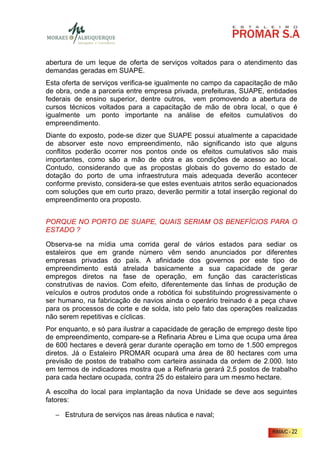 abertura de um leque de oferta de serviços voltados para o atendimento das
demandas geradas em SUAPE.
Esta oferta de serviços verifica-se igualmente no campo da capacitação de mão
de obra, onde a parceria entre empresa privada, prefeituras, SUAPE, entidades
federais de ensino superior, dentre outros, vem promovendo a abertura de
cursos técnicos voltados para a capacitação de mão de obra local, o que é
igualmente um ponto importante na análise de efeitos cumulativos do
empreendimento.
Diante do exposto, pode-se dizer que SUAPE possui atualmente a capacidade
de absorver este novo empreendimento, não significando isto que alguns
conflitos poderão ocorrer nos pontos onde os efeitos cumulativos são mais
importantes, como são a mão de obra e as condições de acesso ao local.
Contudo, considerando que as propostas globais do governo do estado de
dotação do porto de uma infraestrutura mais adequada deverão acontecer
conforme previsto, considera-se que estes eventuais atritos serão equacionados
com soluções que em curto prazo, deverão permitir a total inserção regional do
empreendimento ora proposto.


PORQUE NO PORTO DE SUAPE, QUAIS SERIAM OS BENEFÍCIOS PARA O
ESTADO ?

Observa-se na mídia uma corrida geral de vários estados para sediar os
estaleiros que em grande número vêm sendo anunciados por diferentes
empresas privadas do país. A afinidade dos governos por este tipo de
empreendimento está atrelada basicamente a sua capacidade de gerar
empregos diretos na fase de operação, em função das características
construtivas de navios. Com efeito, diferentemente das linhas de produção de
veículos e outros produtos onde a robótica foi substituindo progressivamente o
ser humano, na fabricação de navios ainda o operário treinado é a peça chave
para os processos de corte e de solda, isto pelo fato das operações realizadas
não serem repetitivas e cíclicas.
Por enquanto, e só para ilustrar a capacidade de geração de emprego deste tipo
de empreendimento, compare-se a Refinaria Abreu e Lima que ocupa uma área
de 600 hectares e deverá gerar durante operação em torno de 1.500 empregos
diretos. Já o Estaleiro PROMAR ocupará uma área de 80 hectares com uma
previsão de postos de trabalho com carteira assinada da ordem de 2.000. Isto
em termos de indicadores mostra que a Refinaria gerará 2,5 postos de trabalho
para cada hectare ocupada, contra 25 do estaleiro para um mesmo hectare.

A escolha do local para implantação da nova Unidade se deve aos seguintes
fatores:

   − Estrutura de serviços nas áreas náutica e naval;

                                                                      RIMA/C - 22
 