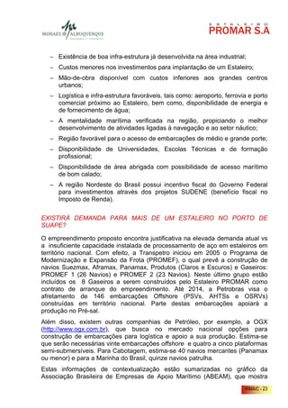 − Existência de boa infra-estrutura já desenvolvida na área industrial;
  − Custos menores nos investimentos para implantação de um Estaleiro;
  − Mão-de-obra disponível com custos inferiores aos grandes centros
    urbanos;
  − Logística e infra-estrutura favoráveis, tais como: aeroporto, ferrovia e porto
    comercial próximo ao Estaleiro, bem como, disponibilidade de energia e
    de fornecimento de água;
  − A mentalidade marítima verificada na região, propiciando o melhor
    desenvolvimento de atividades ligadas à navegação e ao setor náutico;
  − Região favorável para o acesso de embarcações de médio e grande porte;
  − Disponibilidade de Universidades, Escolas Técnicas e de formação
    profissional;
  − Disponibilidade de área abrigada com possibilidade de acesso marítimo
    de bom calado;
  − A região Nordeste do Brasil possui incentivo fiscal do Governo Federal
    para investimentos através dos projetos SUDENE (benefício fiscal no
    Imposto de Renda).


EXISTIRÁ DEMANDA PARA MAIS DE UM ESTALEIRO NO PORTO DE
SUAPE?

O empreendimento proposto encontra justificativa na elevada demanda atual vs
a insuficiente capacidade instalada de processamento de aço em estaleiros em
território nacional. Com efeito, a Transpetro iniciou em 2005 o Programa de
Modernização e Expansão da Frota (PROMEF), o qual prevê a construção de
navios Suezmax, Aframax, Panamax, Produtos (Claros e Escuros) e Gaseiros:
PROMEF 1 (26 Navios) e PROMEF 2 (23 Navios). Neste último grupo estão
incluídos os 8 Gaseiros a serem construídos pelo Estaleiro PROMAR como
contrato de arranque do empreendimento. Até 2014, a Petrobras visa o
afretamento de 146 embarcações Offshore (PSVs, AHTSs e OSRVs)
construídas em território nacional. Parte destas embarcações apoiará a
produção no Pré-sal.
Além disso, existem outras companhias de Petróleo, por exemplo, a OGX
(http://www.ogx.com.br), que busca no mercado nacional opções para
construção de embarcações para logística e apoio a sua produção. Estima-se
que serão necessárias vinte embarcações offshore e quatro a cinco plataformas
semi-submersíveis. Para Cabotagem, estima-se 40 navios mercantes (Panamax
ou menor) e para a Marinha do Brasil, quinze navios patrulha.
Estas informações de contextualização estão sumarizadas no gráfico da
Associação Brasileira de Empresas de Apoio Marítimo (ABEAM), que mostra
                                                                         RIMA/C - 23
 