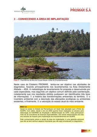 3 - CONHECENDO A ÁREA DE IMPLANTAÇÃO




Foto 2 – Panorâmica da Ilha de Cocaia desde a área do Empreendimento

Neste caso do Estaleiro PROMAR, tentou-se ser objetivo nas atividades de
diagnóstico, focando principalmente nos levantamentos na Área Diretamente
Afetada – ADA. A metodologia de levantamento foi proposta e desenvolvida por
cada especialista, mas seguindo um objetivo comum definido pela coordenação,
notadamente que nos resultados obtidos pudessem ser identificados três tipos
de informações:      a história das transformações ambientais do território, o
inventário ambiental com a descrição das alterações ecológicas ou ambientais
existentes, e finalmente, a valoração do estado atual do meio ambiente.

        BOX 1.6
        Quiçá no exista no Estado de Pernambuco um local mais estudado que o Porto de
        SUAPE. Com efeito, desde o ano de 2000 quando foram realizados os estudos para
        elaboração do EIA/RIMA de Ampliação e Modernização do CIPS, onde participaram
        mais de 30 consultores de diversas especialidades, vem sendo desenvolvidos ano trás
        ano estudos de impacto para implantação de empreendimentos em SUAPE.
        Este conhecimento prévio e amplo da área de implantação, é uma garantia adicional
        que não se terá nenhum aspecto importante que não seja considerado no diagnóstico.




                                                                                         RIMA/C - 25
 