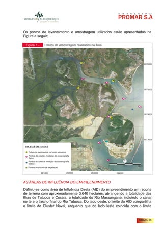 Os pontos de levantamento e amostragem utilizados estão apresentados na
Figura a seguir:

 Figura 7 –   Pontos de Amostragem realizados na área




AS ÁREAS DE INFLUÊNCIA DO EMPREENDIMENTO

Definiu-se como área de Influência Direta (AID) do empreendimento um recorte
de terreno com aproximadamente 3.640 hectares, abrangendo a totalidade das
Ilhas de Tatuoca e Cocaia, a totalidade do Rio Massangana, incluindo o canal
norte e o trecho final do Rio Tatuoca. Do lado oeste, o limite da AID compartilha
o limite do Cluster Naval, enquanto que do lado leste coincide com o limite


                                                                         RIMA/C - 26
 