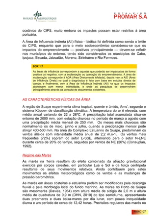oceânico do CIPS, muito embora os impactos possam estar restritos à área
portuária.

A Área de Influencia Indireta (AII) físico – biótica foi definida como sendo o limite
do CIPS, enquanto que para o meio socioeconômico considerou-se que os
impactos do empreendimento  positivos principalmente  devem-se refletir
nos municípios do entorno, tendo sido considerados os municípios de Cabo,
Ipojuca, Escada, Jaboatão, Moreno, Sirinhaém e Rio Formoso.

       BOX 1.7
       As áreas de influência correspondem a aquelas que poderão ser impactadas de forma
       positiva ou negativa, com a implantação ou operação do empreendimento. A área de
       implantação corresponde à ÁDA (Área Diretamente Afetada), depois vem a AID (Área
       de Influência Direta) na qual o diagnóstico é feito com base em estudos diretos de
       campo, e finalmente, vem a Área de Influência Indireta (AII) na qual os impactos
       acontecem com menor intensidade, e onde as pesquisas se desenvolvem
       principalmente através da consulta de documentos existentes.


AS CARACTERÍSTICAS FÍSICAS DA ÁREA

A região de Suape experimenta clima tropical, quente e úmido, Ams’, segundo o
sistema Köppen de classificação climática. A temperatura do ar é elevada, com
média anual variando de 22 a 26ºC. A precipitação total acumulada situa-se
entorno de 2000 mm, com estação chuvosa no período de março a agosto com
uma precipitação média mensal de 250 mm. Os meses mais chuvosos são
normalmente os de maio, junho e julho, quando a precipitação mensal pode
atingir 400-500 mm. Na área do Complexo Estuarino de Suape, predominam os
ventos alísios com intensidade média anual de 2,2 m.s-1. Os ventos mais
freqüentes (72%) sopram do setor E-SSE, alternando para o setor N-ENE
durante cerca de 20% do tempo, seguidos por ventos de NE (26%) (Consuplan,
1992).

Regime das Marés
As marés na Terra resultam do efeito combinado da atração gravitacional
exercida por corpos celestes, em particular Lua e Sol e da força centrípeta
resultante de seus movimentos relativos. Ainda contribuem para estes
movimentos os efeitos meteorológicos como os ventos e as mudanças de
pressão barométrica.
As marés em áreas costeiras e estuarina podem ser modificadas pela descarga
fluvial e pela morfologia local do fundo marinho. As marés no Porto de Suape
são mesomarés (Davies, 1964) com altura média de sizígia de 2,0 m e altura
média de quadratura de 0,9 m (DHN, 2010) do tipo semidiurna, apresentando
duas preamares e duas baixa-mares por dia lunar, com pouca inequalidade
diurna e um período de cerca de 12,42 horas. Previsões regulares das marés no

                                                                                       RIMA/C - 27
 