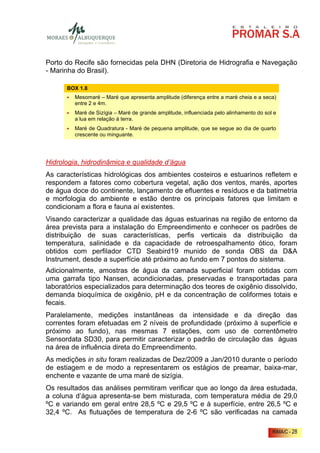 Porto do Recife são fornecidas pela DHN (Diretoria de Hidrografia e Navegação
- Marinha do Brasil).

      BOX 1.8
         Mesomaré – Maré que apresenta amplitude (diferença entre a maré cheia e a seca)
         entre 2 e 4m.
         Maré de Sizígia – Maré de grande amplitude, influenciada pelo alinhamento do sol e
         a lua em relação á terra.
         Maré de Quadratura - Maré de pequena amplitude, que se segue ao dia de quarto
         crescente ou minguante.




Hidrologia, hidrodinâmica e qualidade d’água
As características hidrológicas dos ambientes costeiros e estuarinos refletem e
respondem a fatores como cobertura vegetal, ação dos ventos, marés, aportes
de água doce do continente, lançamento de efluentes e resíduos e da batimetria
e morfologia do ambiente e estão dentre os principais fatores que limitam e
condicionam a flora e fauna aí existentes.
Visando caracterizar a qualidade das águas estuarinas na região de entorno da
área prevista para a instalação do Empreendimento e conhecer os padrões de
distribuição de suas características, perfis verticais da distribuição da
temperatura, salinidade e da capacidade de retroespalhamento ótico, foram
obtidos com perfilador CTD Seabird19 munido de sonda OBS da D&A
Instrument, desde a superfície até próximo ao fundo em 7 pontos do sistema.
Adicionalmente, amostras de água da camada superficial foram obtidas com
uma garrafa tipo Nansen, acondicionadas, preservadas e transportadas para
laboratórios especializados para determinação dos teores de oxigênio dissolvido,
demanda bioquímica de oxigênio, pH e da concentração de coliformes totais e
fecais.
Paralelamente, medições instantâneas da intensidade e da direção das
correntes foram efetuadas em 2 níveis de profundidade (próximo à superfície e
próximo ao fundo), nas mesmas 7 estações, com uso de correntômetro
Sensordata SD30, para permitir caracterizar o padrão de circulação das águas
na área de influência direta do Empreendimento.
As medições in situ foram realizadas de Dez/2009 a Jan/2010 durante o período
de estiagem e de modo a representarem os estágios de preamar, baixa-mar,
enchente e vazante de uma maré de sizígia.
Os resultados das análises permitiram verificar que ao longo da área estudada,
a coluna d’água apresenta-se bem misturada, com temperatura média de 29,0
ºC e variando em geral entre 28,5 ºC e 29,5 ºC e à superfície, entre 26,5 ºC e
32,4 ºC. As flutuações de temperatura de 2-6 ºC são verificadas na camada

                                                                                         RIMA/C - 28
 