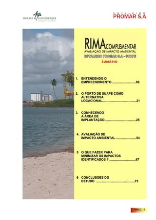 1. ENTENDENDO O
   EMPREENDIMENTO............................06


2. O PORTO DE SUAPE COMO
   ALTERNATIVA
   LOCACIONAL.......................................21


3. CONHECENDO
   A ÁREA DE
   IMPLANTAÇÃO....................................25



4. AVALIAÇÃO DE
   IMPACTO AMBIENTAL .......................54



5 O QUE FAZER PARA
  MINIMIZAR OS IMPACTOS
  IDENTIFICADOS ? ..............................67




6 CONCLUSÕES DO
  ESTUDO ............................................73




                                                   RIMA/C - 5
 