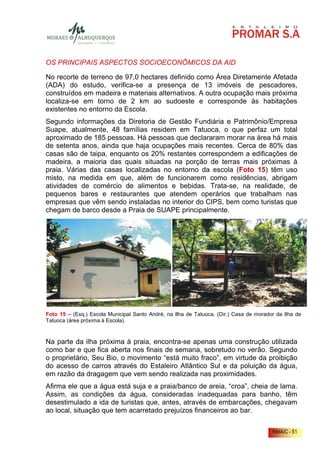 OS PRINCIPAIS ASPECTOS SOCIOECONÔMICOS DA AID

No recorte de terreno de 97,0 hectares definido como Área Diretamente Afetada
(ADA) do estudo, verifica-se a presença de 13 imóveis de pescadores,
construídos em madeira e materiais alternativos. A outra ocupação mais próxima
localiza-se em torno de 2 km ao sudoeste e corresponde às habitações
existentes no entorno da Escola.
Segundo informações da Diretoria de Gestão Fundiária e Patrimônio/Empresa
Suape, atualmente, 48 famílias residem em Tatuoca, o que perfaz um total
aproximado de 185 pessoas. Há pessoas que declararam morar na área há mais
de setenta anos, ainda que haja ocupações mais recentes. Cerca de 80% das
casas são de taipa, enquanto os 20% restantes correspondem a edificações de
madeira, a maioria das quais situadas na porção de terras mais próximas à
praia. Várias das casas localizadas no entorno da escola (Foto 15) têm uso
misto, na medida em que, além de funcionarem como residências, abrigam
atividades de comércio de alimentos e bebidas. Trata-se, na realidade, de
pequenos bares e restaurantes que atendem operários que trabalham nas
empresas que vêm sendo instaladas no interior do CIPS, bem como turistas que
chegam de barco desde a Praia de SUAPE principalmente.




Foto 15 – (Esq.) Escola Municipal Santo André, na Ilha de Tatuoca. (Dir.) Casa de morador da Ilha de
Tatuoca (área próxima à Escola).



Na parte da ilha próxima à praia, encontra-se apenas uma construção utilizada
como bar e que fica aberta nos finais de semana, sobretudo no verão. Segundo
o proprietário, Seu Bio, o movimento “está muito fraco”, em virtude da proibição
do acesso de carros através do Estaleiro Atlântico Sul e da poluição da água,
em razão da dragagem que vem sendo realizada nas proximidades.
Afirma ele que a água está suja e a praia/banco de areia, “croa”, cheia de lama.
Assim, as condições da água, consideradas inadequadas para banho, têm
desestimulado a ida de turistas que, antes, através de embarcações, chegavam
ao local, situação que tem acarretado prejuízos financeiros ao bar.


                                                                                        RIMA/C - 51
 