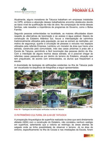 Atualmente, alguns moradores de Tatuoca trabalham em empresas instaladas
no CIPS, embora a absorção desses trabalhadores encontre obstáculos devido
ao baixo nível de qualificação da mão de obra. Na composição da renda dessas
famílias, vale ressaltar a importância de programas do Governo, como o Bolsa
Família.
Segundo pessoas entrevistadas na localidade, as maiores dificuldades dizem
respeito às alternativas de locomoção e ao acesso à água potável. Depois da
construção do Estaleiro Atlântico Sul, houve a interceptação de caminhos
tradicionalmente utilizados pela população, ao que se somam as restrições, por
motivo de segurança, quanto à circulação de pessoas e veículos nos espaços
utilizados pela referida Empresa. Lembrou um morador da área que havia uma
estrada, construída pela comunidade, indo das casas próximas à praia até a
Escola de Tatuoca, permitindo a fácil locomoção das pessoas dentro da ilha.
Com a interdição de alguns trechos dessa estrada, só é possível chegar às
referidas casas passando-se por dentro do terreno do Estaleiro, situação que
tem prejudicado, de acordo com entrevistados, os alunos que freqüentam a
escola.
A diversidade de tipologias de edificações existentes na Ilha de Tatuoca pode
ser visualizada na sequência de fotografias a seguir apresentadas:




Foto 16 – Tipologias de edificações verificadas na Ilha de Tatuoca


O PATRIMÔNIO CULTURAL DA ILHA DE TATUOCA

A prospecção Arqueológica de superfície realizada na área que será diretamente
afetada (ADA) com a construção do Estaleiro, não constatou nenhum vestígio
em superfície, salientando que a vistoria se restringiu às áreas abertas de
salgado onde se tinha possibilidade de observar o terreno. Já na área do
entrono, especificamente na Ilha de Cocaia e nas imediações da Escola, foram

                                                                      RIMA/C - 52
 