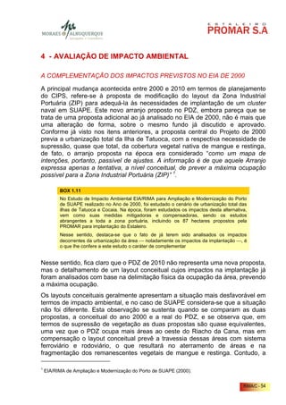 4 - AVALIAÇÃO DE IMPACTO AMBIENTAL

A COMPLEMENTAÇÃO DOS IMPACTOS PREVISTOS NO EIA DE 2000

A principal mudança acontecida entre 2000 e 2010 em termos de planejamento
do CIPS, refere-se à proposta de modificação do layout da Zona Industrial
Portuária (ZIP) para adequá-la às necessidades de implantação de um cluster
naval em SUAPE. Este novo arranjo proposto no PDZ, embora pareça que se
trata de uma proposta adicional ao já analisado no EIA de 2000, não é mais que
uma alteração de forma, sobre o mesmo fundo já discutido e aprovado.
Conforme já visto nos itens anteriores, a proposta central do Projeto de 2000
previa a urbanização total da Ilha de Tatuoca, com a respectiva necessidade de
supressão, quase que total, da cobertura vegetal nativa de mangue e restinga,
de fato, o arranjo proposta na época era considerado “como um mapa de
intenções, portanto, passível de ajustes. A informação é de que aquele Arranjo
expressa apenas a tentativa, a nível conceitual, de prever a máxima ocupação
possível para a Zona Industrial Portuária (ZIP)” 1.

          BOX 1.11
          No Estudo de Impacto Ambiental EIA/RIMA para Ampliação e Modernização do Porto
          de SUAPE realizado no Ano de 2000, foi estudado o cenário de urbanização total das
          ilhas de Tatuoca e Cocaia. Na época, foram estudados os impactos desta alternativa,
          vem como suas medidas mitigadoras e compensadoras, sendo os estudos
          abrangentes a toda a zona portuária, incluindo os 87 hectares propostos pela
          PROMAR para implantação do Estaleiro.
          Nesse sentido, destaca-se que o fato de já terem sido analisados os impactos
          decorrentes da urbanização da área  notadamente os impactos da implantação , é
          o que lhe confere a este estudo o caráter de complementar


Nesse sentido, fica claro que o PDZ de 2010 não representa uma nova proposta,
mas o detalhamento de um layout conceitual cujos impactos na implantação já
foram analisados com base na delimitação física da ocupação da área, prevendo
a máxima ocupação.
Os layouts conceituais geralmente apresentam a situação mais desfavorável em
termos de impacto ambiental, e no caso de SUAPE considera-se que a situação
não foi diferente. Esta observação se sustenta quando se comparam as duas
propostas, a conceitual do ano 2000 e a real do PDZ, e se observa que, em
termos de supressão de vegetação as duas propostas são quase equivalentes,
uma vez que o PDZ ocupa mais áreas ao oeste do Riacho da Cana, mas em
compensação o layout conceitual prevê a travessia dessas áreas com sistema
ferroviário e rodoviário, o que resultará no aterramento de áreas e na
fragmentação dos remanescentes vegetais de mangue e restinga. Contudo, a

1
    EIA/RIMA de Ampliação e Modernização do Porto de SUAPE (2000).


                                                                                           RIMA/C - 54
 
