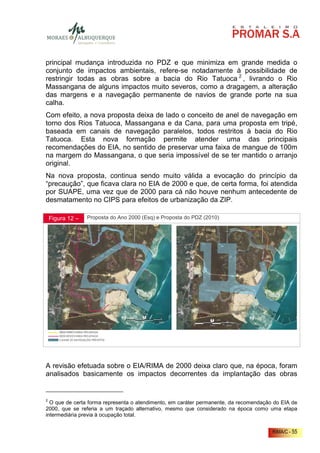principal mudança introduzida no PDZ e que minimiza em grande medida o
conjunto de impactos ambientais, refere-se notadamente à possibilidade de
restringir todas as obras sobre a bacia do Rio Tatuoca 2 , livrando o Rio
Massangana de alguns impactos muito severos, como a dragagem, a alteração
das margens e a navegação permanente de navios de grande porte na sua
calha.
Com efeito, a nova proposta deixa de lado o conceito de anel de navegação em
torno dos Rios Tatuoca, Massangana e da Cana, para uma proposta em tripé,
baseada em canais de navegação paralelos, todos restritos à bacia do Rio
Tatuoca. Esta nova formação permite atender uma das principais
recomendações do EIA, no sentido de preservar uma faixa de mangue de 100m
na margem do Massangana, o que seria impossível de se ter mantido o arranjo
original.
Na nova proposta, continua sendo muito válida a evocação do princípio da
“precaução”, que ficava clara no EIA de 2000 e que, de certa forma, foi atendida
por SUAPE, uma vez que de 2000 para cá não houve nenhum antecedente de
desmatamento no CIPS para efeitos de urbanização da ZIP.

    Figura 12 –   Proposta do Ano 2000 (Esq) e Proposta do PDZ (2010)




                                                           0     1km    2km




A revisão efetuada sobre o EIA/RIMA de 2000 deixa claro que, na época, foram
analisados basicamente os impactos decorrentes da implantação das obras


2
  O que de certa forma representa o atendimento, em caráter permanente, da recomendação do EIA de
2000, que se referia a um traçado alternativo, mesmo que considerado na época como uma etapa
intermediária previa à ocupação total.


                                                                                       RIMA/C - 55
 