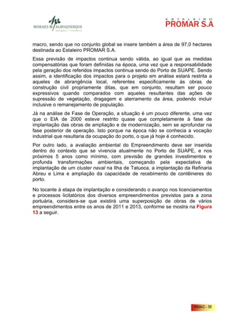macro, sendo que no conjunto global se insere também a área de 97,0 hectares
destinada ao Estaleiro PROMAR S.A.
Essa previsão de impactos continua sendo válida, ao igual que as medidas
compensatórias que foram definidas na época, uma vez que a responsabilidade
pela geração dos referidos impactos continua sendo do Porto de SUAPE. Sendo
assim, a identificação dos impactos para o projeto em análise estará restrita a
aqueles de abrangência local, referentes especificamente às obras de
construção civil propriamente ditas, que em conjunto, resultam ser pouco
expressivos quando comparados com aqueles resultantes das ações de
supressão de vegetação, dragagem e aterramento da área, podendo incluir
inclusive o remanejamento de população.
Já na análise de Fase de Operação, a situação é um pouco diferente, uma vez
que o EIA de 2000 esteve restrito quase que completamente à fase de
implantação das obras de ampliação e de modernização, sem se aprofundar na
fase posterior de operação. Isto porque na época não se conhecia a vocação
industrial que resultaria da ocupação do porto, o que já hoje é conhecido.
Por outro lado, a avaliação ambiental do Empreendimento deve ser inserida
dentro do contexto que se vivencia atualmente no Porto de SUAPE, e nos
próximos 5 anos como mínimo, com previsão de grandes investimentos e
profunda transformações ambientais, começando pela expectativa de
implantação de um cluster naval na Ilha de Tatuoca, a implantação da Refinaria
Abreu e Lima e ampliação da capacidade de recebimento de contêineres do
porto.

No tocante à etapa de implantação e considerando o avanço nos licenciamentos
e processos licitatórios dos diversos empreendimentos previstos para a zona
portuária, considera-se que existirá uma superposição de obras de vários
empreendimentos entre os anos de 2011 e 2013, conforme se mostra na Figura
13 a seguir.




                                                                       RIMA/C - 56
 