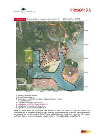 Figura 13 –   Superposição de obras durante o período 2011 – 2013 na ZIP de SUAPE.




Nota: A figura acima foi construída pela equipe do EIA, com base no nível de avanço dos
licenciamentos e processos licitatórios dos diversos empreendimentos, mas não necessariamente
corresponde ao planejamento de SUAPE para implantação das obras que, outrossim, não estava
definido à data de encerramento deste estudo, conforme informações da Empresa SUAPE.




                                                                                      RIMA/C - 57
 