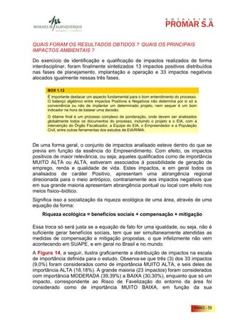 QUAIS FORAM OS RESULTADOS OBTIDOS ? QUAIS OS PRINCIPAIS
IMPACTOS AMBIENTAIS ?

Do exercício de identificação e qualificação de impactos realizados de forma
interdisciplinar, foram finalmente sintetizados 13 impactos positivos distribuídos
nas fases de planejamento, implantação e operação e 33 impactos negativos
alocados igualmente nessas três fases.

      BOX 1.12
      É importante destacar um aspecto fundamental para o bom entendimento do processo.
      O balanço algébrico entre impactos Positivos e Negativos não determina por si só a
      conveniência ou não de implantar um determinado projeto, nem sequer é um bom
      indicador na hora de basear uma decisão.
      O ditame final é um processo complexo de ponderação, onde devem ser analisados
      globalmente todos os documentos do processo, incluindo o projeto e o EIA, com a
      intervenção do Órgão Fiscalizador, a Equipe do EIA, o Empreendedor e a População
      Civil, entre outras ferramentas dos estudos de EIA/RIMA.



De uma forma geral, o conjunto de impactos analisado esteve dentro do que se
previa em função da essência do Empreendimento. Com efeito, os impactos
positivos de maior relevância, ou seja, aqueles qualificados como de importância
MUITO ALTA ou ALTA, estiveram associados à possibilidade de geração de
emprego, renda e qualidade de vida. Estes impactos, e em geral todos os
analisados de caráter Positivo, apresentam uma abrangência regional
direcionada para o meio antrópico, contrariamente aos impactos negativos que
em sua grande maioria apresentam abrangência pontual ou local com efeito nos
meios físico–biótico.
Significa isso a socialização da riqueza ecológica de uma área, através de uma
equação da forma:
    Riqueza ecológica = benefícios sociais + compensação + mitigação

Essa troca só será justa se a equação de fato for uma igualdade, ou seja, não é
suficiente gerar benefícios sociais, tem que ser simultaneamente atendidas as
medidas de compensação e mitigação propostas, o que infelizmente não vem
acontecendo em SUAPE, e em geral no Brasil e no mundo.
A Figura 14, a seguir, ilustra graficamente a distribuição de impactos na escala
de importância definida para o estudo. Observa-se que três (3) dos 33 impactos
(9,0%) foram considerados como de importância MUITO ALTA, e seis deles de
importância ALTA (18,18%). A grande maioria (23 impactos) foram considerados
com importância MODERADA (39,39%) a BAIXA (30,30%), enquanto que só um
impacto, correspondente ao Risco de Favelização do entorno da área foi
considerado como de importância MUITO BAIXA, em função da sua



                                                                                      RIMA/C - 59
 