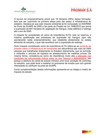 O lay-out do empreendimento prevê que 18 hectares (58%) dessa formação,
terá que ser suprimida na primeira etapa para dar passo à infraestrutura do
estaleiro. Destaca-se que este impacto ambiental já foi computado no EIA/RIMA
do Porto de SUAPE de 2000 e faz parte do Projeto de Lei 1496/2010 que prevê
a supressão de 691 hectares de vegetação de mangue, mata atlântica e restinga
até o ano de 2020.
O impacto foi considerado só como de importância ALTA, pois se reservou a
máxima qualificação aos processos de supressão de mangue (que não
acontecerão neste empreendimento), que rebaterão diretamente na cadeia
alimentar do estuário, o que não acontece com a supressão de restinga.
Outro impacto considerado como de importância ALTA refere-se ao aumento da
pressão sobre a infraestrutura de transportes em decorrência das mais de 2000
pessoas que trabalharão diretamente no Estaleiro diariamente, que se somarão
a visitantes e veículos de logística de abastecimento de matérias primas. Da
mesma forma, considerou-se como de importância muito alta a alteração nas
condições de comunicação hídrica entre os rios Tatuoca e Massangana, isto
porque a abertura do canal de acesso introduz uma nova condição de correntes
no estuário, que pode levar a acelerar os processos de erosão que com grande
intensidade se verificam na praia de SUAPE.
Como complementação destas informações apresenta-se na integra a matriz de
impacto do estudo.




                                                                     RIMA/C - 62
 