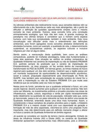 CASO O EMPREENDIMENTO NÃO SEJA IMPLANTADO, COMO SERIA A
QUALIDADE AMBIENTAL FUTURA ?

As ciências ambientais são relativamente novas, seus conceitos básicos vêm se
reformulando dia a dia, fazendo-se cada vez mais abrangentes, até o ponto de
dificultar a definição de questões aparentemente simples como o mesmo
conceito de meio ambiente. Outrora, esse conceito tinha uma conotação
eminentemente ecológica, que hoje não tem mais. A grande mudança de
paradigma nos últimos tempos é considerar que o homem como espécie
humana, com toda sua complexidade, também é meio ambiente. Esta nova
conceituação veio dificultar ainda mais o entendimento das definições
ambientais, pois foram agregados novos conceitos atrelados diretamente às
atividades humanas, como por exemplo, a qualidade de vida, o desenvolvimento
sustentável, os ecossistemas urbanos, os aspectos culturais e inclusive
religiosos por citar só alguns deles.
Sendo assim, a mensuração desta qualidade, bem como as análises
comparativas, poderão ter múltiplas abordagens, todas elas fundamentadas e
todas elas possíveis. Esta situação se verifica na análise comparativa de
Qualidade Ambiental nos cenários de implantação ou não do Estaleiro PROMAR
S.A, partindo sempre do predicado que o cenário de implantação do
Empreendimento, na área proposta, só faz sentido dentro do macroprojeto
transformador do PDZ de SUAPE. Em termos gerais, as linhas mestras do futuro
regional para qualquer um dos dois cenários, mostram que a região passa por
um momento excepcional de oportunidades de desenvolvimento econômico,
social e cultural, propulsado especialmente pela dinamização do Porto de
SUAPE, mas também pela consolidação da vocação turística do Litoral Sul e
não será a implantação ou não do Estaleiro PROMAR S.A que mude esta
tendência que se consolida cada vez mais na região.
Nesse pano de fundo, percebe-se que a qualidade ambiental a futuro, em uma
escala regional, deverá aumentar para qualquer um dos dois cenários. Não tem
como ser diferente, os investimentos públicos e privados previstos nas áreas de
infraestrutura, saúde, cultura, segurança e renda per capita necessariamente
terão rebatimento na qualidade de vida da população, indicador este que, como
já mencionado, passa a ter um peso relevante na hora de definir uma escala de
Qualidade Ambiental, entendida desde uma ótica mais humanista. Assim, e
considerando o leque complexo de projetos previstos para a região, o Estaleiro
PROMAR S.A e o mesmo cluster naval com sua capacidade de geração e
formação de mão de obra capacitada, vislumbra-se como uma proposta muito
importante, mas não determinante para em definido momento chegar a alterar
no futuro o cenário de Qualidade Ambiental em âmbito regional.
Já quando se considera um recorte de terreno menos abrangente, limitado às
áreas de influência Indireta (AII) e Direta (AID), os cenários de Qualidade
Ambiental apresentam comportamentos mais diferenciados, pois a dimensão

                                                                       RIMA/C - 69
 