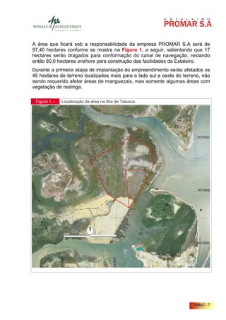 A área que ficará sob a responsabilidade da empresa PROMAR S.A será de
97,40 hectares conforme se mostra na Figura 1, a seguir, salientando que 17
hectares serão dragados para conformação do canal de navegação, restando
então 80,0 hectares onshore para construção das facilidades do Estaleiro.
Durante a primeira etapa de implantação do empreendimento serão afetados os
45 hectares de terreno localizados mais para o lado sul e oeste do terreno, não
sendo requerido afetar áreas de manguezais, mas somente algumas áreas com
vegetação de restinga.

 Figura 1 –   Localização da área na Ilha de Tatuoca




                                                                        RIMA/C - 7
 