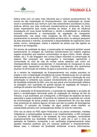 biótica entra com um peso mais relevante que a variável socioeconômica. No
evento de não implantação do Empreendimento, não implantação do cluster
naval e considerando que nenhum outro fato extraordinário acontecerá na área,
pode-se afirmar que esta continuará transformando-se lentamente, de forma
quase imperceptível para curtos períodos de tempo. A área de influência
prosseguiria em suas atuais tendências e, devido à estabilidade no ambiente,
ocorreria naturalmente a recomposição da vegetação de manguezal,
principalmente, nas áreas mais marginais da Ilha de Cocaia, refletindo
positivamente no aumento da produtividade primária local, no estoque pesqueiro
da área estuarina e marinha, aumentando a disponibilidade de organismos como
ostras, sururu, caranguejos, aratús e espécies de peixes que são ligados ao
estuário e ao manguezal.
Em termos de qualidade da água, a preservação do manguezal também atuará
positivamente na ciclagem de nutrientes transformando em matéria orgânica
vegetal compostos que estariam concentrados na água (nitrito, nitrato, silicato,
fostato, etc.). A não dragagem dos cursos d’água importará na preservação do
sistema fital composto por capim-agulha e macroalgas (garantindo a
continuidade do ciclo de vida de muitas outras espécies que vivem em
interdependência desses ecossistemas). A manutenção do manguezal na área
também pode representar um fator importante na retenção dos sedimentos
atuando na diminuição da turbidez da água e prevenindo a erosão costeira.
Já o cenário de Implantação do Empreendimento nos moldes previstos no
projeto e com a implantação simultânea de outras infraestruturas em um período
relativamente curto de três anos (2011 - 2013), representa a introdução de uma
perturbação no ambiente que causará inevitavelmente uma diminuição severa
da Qualidade ambiental da AID, uma vez que prevê uma transformação drástica
na paisagem com supressão de grande parcela da vegetação de mangue e
restinga do estuário dos Rios Massangana e Tatuoca.
Com a realização do Empreendimento, a supressão da vegetação e as ações de
aterro e terraplenagem eliminarão parte da vegetação de restinga da ilha de
Tatuoca, o que acarretará, por conseguinte, a eliminação de espécies da fauna
associada a esses ambientes. O aumento do material em suspensão em virtude
da movimentação de terras poderá causar o assoreamento de uma das áreas
mais produtivas do sistema lagunar da baía que são os prados de fanerógamas
marinhas. O aumento da turbidez da água poderá ainda interferir na
produtividade primária com conseqüências diretas no ciclo de nutrientes.
Uma vez as obras do PDZ sejam finalizadas e os planos ambientais, medidas
mitigadoras e compensações comecem a ser implementados, a AID começará
um processo de resilência e de aceitação da nova paisagem, aumentando
progressivamente sua Qualidade Ambiental. A partir daí e com o inicío da
operação do Estaleiro, começarão a ser verificados progressivamente todos
aqueles impactos positivos que em conjunto justificam o empreendimento.
Nesse caso, o indicador de Qualidade Ambiental vir-se-ia reformulando,
                                                                        RIMA/C - 70
 
