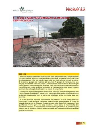 5 - O QUE FAZER PARA MINIMIZAR OS IMPACTOS
IDENTIFICADOS ?




    BOX 1.13
    Dentre os impactos ambientais avaliados em cada empreendimento, sempre existem
    os que podem ser evitados ou pelos menos minimizados, através de cuidados e ações
    direcionadas para evitar sua ocorrência ou então seu efeito adverso no meio ambiente.
    É o caso da geração de efluentes, por exemplo. A geração é inevitável, mas seu
    despejo in natura em um curso d’água é completamente evitável através da construção
    de um sistema de tratamento de efluentes. Esse tipo de impactos são denominados
    como Mitigáveis e cabe ao EIA a proposição de medidas de controle, sendo inclusive
    permissível a solicitação de alterações no projeto de engenharia.
    Outro tipo de impactos não podem ser evitados, como por exemplo a limpeza da área
    com supressão de vegetação. Nesse caso, o empreendedor deve compensar os danos
    ambientais ocasionados, com o plantio de vegetação similar em outra área, por
    exemplo.
    Um outro grupo de impactos, notadamente os positivos, os que traem benefícios
    diretos para o meio ambiente, devem ser maximizados e potencializados. É o caso da
    geração de emprego no Estaleiro. Esses empregos estão disponíveis mas exigem uma
    qualificação mínima por parte dos operários. Nesse caso, a maximização dos
    benefícios consistiria na abertura de cursos de capacitação da mão de obra local, para
    garantir que os empregos gerados sejam ocupados pela população que habita a região
    do empreendimento.




                                                                                        RIMA/C - 72
 