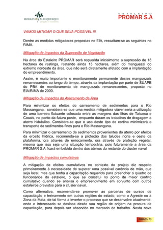 VAMOS MITIGAR O QUE SEJA POSSIVEL !!!

Dentre as medidas mitigadoras propostas no EIA, ressaltam-se as seguintes no
RIMA.

Mitigação de Impactos da Supressão de Vegetação

Na área do Estaleiro PROMAR será requerida inicialmente a supressão de 18
hectares de restinga, restando ainda 13 hectares, além do manguezal do
extremo nordeste da área, que não será diretamente afetado com a implantação
do empreendimento.
Assim, é muito importante o monitoramento permanente destes manguezais
remanescentes ao longo do tempo, através da implantação por parte de SUAPE
do PBA de monitoramento de manguezais remanescentes, proposto no
EIA/RIMA de 2000.

Mitigação de Impactos do Aterramento da Área

Para minimizar os efeitos do carreamento de sedimentos para o Rio
Massangana, considera-se que uma medida mitigadora viável seria a utilização
de uma barreira flutuante colocada entre as margens das Ilhas de Tatuoca e
Cocais, no ponto da futura ponte, enquanto duram os trabalhos de dragagem a
aterro hidráulico. Considera-se que o uso deste tipo de cortina minimizará o
transporte de sedimentos finos para o Rio Massangana.
Para minimizar o carreamento de sedimentos provenientes do aterro por efeitos
da erosão hídrica, recomenda-se a proteção dos taludes norte e oeste da
plataforma, ora através de enrocamento, ora através de proteção vegetal,
mesmo que isso seja uma situação temporária, pois futuramente a área da
PROMAR S.A ficará embebida dentro dos aterros do restante do cluster naval

Mitigação de Impactos cumulativos

A mitigação de efeitos cumulativos no contexto do projeto diz respeito
primeiramente à necessidade de superar uma possível carência de mão, que
seja local, mas que tenha a capacitação requerida para preencher o quadro de
funcionários do estaleiro, o que se constitui no ponto de maior conflito
cumulativo quando se analisa o empreendimento em conjunto com outros
estaleiros previstos para o cluster naval.
Como alternativa, recomenda-se promover as parcerias de cursos de
capacitação e treinamento em outras regiões do estado, como o Agreste ou a
Zona da Mata, de tal forma a inverter o processo que se desenvolve atualmente,
onde o interessado se desloca desde sua região de origem na procura de
capacitação, para depois ser absorvido no mercado de trabalho. Nesta nova


                                                                      RIMA/C - 73
 