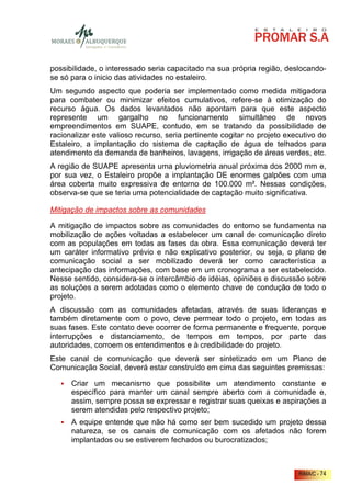 possibilidade, o interessado seria capacitado na sua própria região, deslocando-
se só para o inicio das atividades no estaleiro.
Um segundo aspecto que poderia ser implementado como medida mitigadora
para combater ou minimizar efeitos cumulativos, refere-se à otimização do
recurso água. Os dados levantados não apontam para que este aspecto
represente um gargalho no funcionamento simultâneo de novos
empreendimentos em SUAPE, contudo, em se tratando da possibilidade de
racionalizar este valioso recurso, seria pertinente cogitar no projeto executivo do
Estaleiro, a implantação do sistema de captação de água de telhados para
atendimento da demanda de banheiros, lavagens, irrigação de áreas verdes, etc.
A região de SUAPE apresenta uma pluviometria anual próxima dos 2000 mm e,
por sua vez, o Estaleiro propõe a implantação DE enormes galpões com uma
área coberta muito expressiva de entorno de 100.000 m². Nessas condições,
observa-se que se teria uma potencialidade de captação muito significativa.

Mitigação de impactos sobre as comunidades

A mitigação de impactos sobre as comunidades do entorno se fundamenta na
mobilização de ações voltadas a estabelecer um canal de comunicação direto
com as populações em todas as fases da obra. Essa comunicação deverá ter
um caráter informativo prévio e não explicativo posterior, ou seja, o plano de
comunicação social a ser mobilizado deverá ter como característica a
antecipação das informações, com base em um cronograma a ser estabelecido.
Nesse sentido, considera-se o intercâmbio de idéias, opiniões e discussão sobre
as soluções a serem adotadas como o elemento chave de condução de todo o
projeto.
A discussão com as comunidades afetadas, através de suas lideranças e
também diretamente com o povo, deve permear todo o projeto, em todas as
suas fases. Este contato deve ocorrer de forma permanente e frequente, porque
interrupções e distanciamento, de tempos em tempos, por parte das
autoridades, corroem os entendimentos e à credibilidade do projeto.
Este canal de comunicação que deverá ser sintetizado em um Plano de
Comunicação Social, deverá estar construído em cima das seguintes premissas:

      Criar um mecanismo que possibilite um atendimento constante e
      específico para manter um canal sempre aberto com a comunidade e,
      assim, sempre possa se expressar e registrar suas queixas e aspirações a
      serem atendidas pelo respectivo projeto;
      A equipe entende que não há como ser bem sucedido um projeto dessa
      natureza, se os canais de comunicação com os afetados não forem
      implantados ou se estiverem fechados ou burocratizados;



                                                                          RIMA/C - 74
 