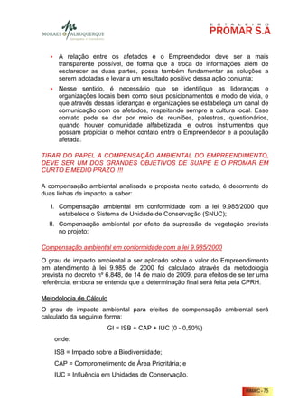 A relação entre os afetados e o Empreendedor deve ser a mais
      transparente possível, de forma que a troca de informações além de
      esclarecer as duas partes, possa também fundamentar as soluções a
      serem adotadas e levar a um resultado positivo dessa ação conjunta;
      Nesse sentido, é necessário que se identifique as lideranças e
      organizações locais bem como seus posicionamentos e modo de vida, e
      que através dessas lideranças e organizações se estabeleça um canal de
      comunicação com os afetados, respeitando sempre a cultura local. Esse
      contato pode se dar por meio de reuniões, palestras, questionários,
      quando houver comunidade alfabetizada, e outros instrumentos que
      possam propiciar o melhor contato entre o Empreendedor e a população
      afetada.

TIRAR DO PAPEL A COMPENSAÇÃO AMBIENTAL DO EMPREENDIMENTO,
DEVE SER UM DOS GRANDES OBJETIVOS DE SUAPE E O PROMAR EM
CURTO E MEDIO PRAZO !!!

A compensação ambiental analisada e proposta neste estudo, é decorrente de
duas linhas de impacto, a saber:

   I. Compensação ambiental em conformidade com a lei 9.985/2000 que
      estabelece o Sistema de Unidade de Conservação (SNUC);
  II. Compensação ambiental por efeito da supressão de vegetação prevista
      no projeto;

Compensação ambiental em conformidade com a lei 9.985/2000

O grau de impacto ambiental a ser aplicado sobre o valor do Empreendimento
em atendimento à lei 9.985 de 2000 foi calculado através da metodologia
prevista no decreto nº 6.848, de 14 de maio de 2009, para efeitos de se ter uma
referência, embora se entenda que a determinação final será feita pela CPRH.

Metodologia de Cálculo
O grau de impacto ambiental para efeitos de compensação ambiental será
calculado da seguinte forma:
                      GI = ISB + CAP + IUC (0 - 0,50%)
    onde:

    ISB = Impacto sobre a Biodiversidade;
    CAP = Comprometimento de Área Prioritária; e
    IUC = Influência em Unidades de Conservação.

                                                                       RIMA/C - 75
 