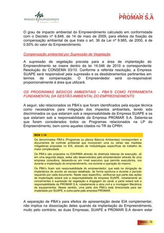 O grau de impacto ambiental do Empreendimento calculado em conformidade
com o Decreto nº 6.848, de 14 de maio de 2009, para efeitos da fixação da
compensação ambiental de que trata o art. 36 da Lei nº 9.985, de 2000, é de
0,50% do valor do Empreendimento.

Compensação ambiental por Supressão de Vegetação

A supressão de vegetação prevista para a área de implantação do
Empreendimento se insere dentro da lei 14.046 de 2010 e correspondente
Resolução do CONSEMA 03/10. Conforme a referida resolução, a Empresa
SUAPE será responsável pela supressão e os desdobramentos pertinentes em
termos    de compensação. O             Empreendedor será co-responsável
proporcionalmente à área que utilizará.

OS PROGRAMAS BÁSICOS AMBIENTAIS – PBA’S COMO FERRAMENTA
FUNDAMENTAL DA GESTÃO AMBIENTAL DO EMPREENDIMENTO

A seguir, são relacionados os PBA’s que foram identificados pela equipe técnica
como necessários para mitigação dos impactos ambientais, tendo sido
discriminados os que estariam sob a responsabilidade da Empresa SUAPE e os
que estariam sob a responsabilidade da Empresa PROMAR S.A. Salienta-se
que foram considerados todos os Programas relacionados na LP do
Empreendimento, bem como aqueles citados no TR da CPRH.

      BOX 1.14
      Os denominados PBA’s (Programas ou planos Básicos Ambientais) correspondem a
      documentos de controle ambiental que incorporam uma ou várias das medidas
      mitigadoras propostas no EIA, através de metodologias específicas de trabalho de
      maior complexidade.
      Os PBA’s são propostos no EIA/RIMA através de diretrizes básicas de execução. Já
      em uma segunda etapa, estes são desenvolvidos pelo empreendedor através de uma
      empresa consultora, deixando-os em nível executivo que permita executá-los, ora
      durante a implantação do empreendimento, ora durante a operação do mesmo.
      Os PBA’s ficam sob responsabilidade do empreendedor, que está na obrigação de
      implantá-los de acordo ao escopo detalhado, de forma oportuna e durante o período
      requerido por cada documento. Neste caso específico, verifica-se que parte das ações
      de implantação estará sob a responsabilidade da empresa SUAPE, notadamente as
      concernentes à supressão de vegetação e dragagem do canal, e parte estará sob a
      responsabilidade da PROMAR S.A, notadamente a obra civil e a montagem Mecânica
      de equipamentos. Nesse sentido, uma parte dos PBA’s está direcionada para ser
      implantada por SUAPE, e outra parte pela empresa PROMAR.



A separação de PBA’s para efeitos de apresentação deste EIA complementar,
não implica na dissociação deles quando da implantação do Empreendimento,
muito pelo contrário, as duas Empresas, SUAPE e PROMAR S.A devem estar


                                                                                        RIMA/C - 76
 