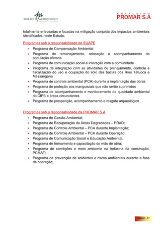 totalmente entrosadas e focadas na mitigação conjunta dos impactos ambientais
identificados neste Estudo.

Programas sob a responsabilidade de SUAPE
     Programa de Compensação Ambiental
     Programa de remanejamento, relocação e acompanhamento de
     população afetada
     Programa de comunicação social e interação com a comunidade
     Programa de integração com as atividades de planejamento, controle e
     fiscalização do uso e ocupação do solo das bacias dos Rios Tatuoca e
     Massangana
     Programa de controle ambiental (PCA) durante a implantação das obras
     Programa de proteção aos manguezais que não serão suprimidos
     Programa de acompanhamento e monitoramento da qualidade ambiental
     do CIPS e áreas circundantes
     Programa de prospecção, acompanhamento e resgate arqueológico


Programas sob a responsabilidade da PROMAR S.A
     Programa de Gestão Ambiental;
     Programa de Recuperação de Áreas Degradadas – PRAD;
     Programa de Controle Ambiental – PCA durante Implantação;
     Programa de Controle Ambiental – PCA durante Operação;
     Programa de Comunicação Social e Educação Ambiental;
     Programa de treinamento e capacitação de mão de obra;
     Programa de condições e meio ambiente na indústria da construção,
     PCMAT;
     Programa de prevenção de acidentes e riscos ambientais durante a fase
     de operação;




                                                                     RIMA/C - 77
 