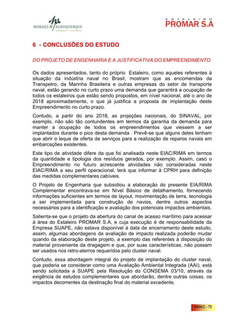 6 - CONCLUSÕES DO ESTUDO

DO PROJETO DE ENGENHARIA E A JUSTIFICATIVA DO EMPREENDIMENTO

Os dados apresentados, tanto do próprio Estaleiro, como aqueles referentes à
situação da indústria naval no Brasil, mostram que as encomendas da
Transpetro, da Marinha Brasileira e outras empresas do setor de transporte
naval, estão gerando no curto prazo uma demanda que garantirá a ocupação de
todos os estaleiros que estão sendo propostos, em nível nacional, até o ano de
2018 aproximadamente, o que já justifica a proposta de implantação deste
Empreendimento no curto prazo.
Contudo, a partir do ano 2018, as projeções nacionais, do SINAVAL, por
exemplo, não são tão contundentes em termos da garantia da demanda para
manter a ocupação de todos os empreendimentos que viessem a ser
implantados durante o pico desta demanda . Prevê-se que alguns deles tenham
que abrir o leque de oferta de serviços para a realização de reparos navais em
embarcações existentes.
Este tipo de atividade difere da que foi analisada neste EIAC/RIMA em termos
da quantidade e tipologia dos resíduos gerados, por exemplo. Assim, caso o
Empreendimento no futuro acrescente atividades não consideradas neste
EIAC/RIMA a seu perfil operacional, terá que informar à CPRH para definição
das medidas complementares cabíveis.
O Projeto de Engenharia que subsidiou a elaboração do presente EIA/RIMA
Complementar encontrava-se em Nível Básico de detalhamento, fornecendo
informações suficientes em termos de layout, movimentação de terra, tecnologia
a ser implementada para construção de navios, dentre outros aspectos
necessários para a identificação e avaliação dos potenciais impactos ambientais.
Salienta-se que o projeto da abertura do canal de acesso marítimo para acessar
à área do Estaleiro PROMAR S.A, e cuja execução é de responsabilidade da
Empresa SUAPE, não estava disponível à data de encerramento deste estudo,
assim, algumas abordagens da avaliação de impacto realizada poderão mudar
quando da elaboração deste projeto, a exemplo das referentes à disposição do
material proveniente da dragagem e que, por suas características, não possam
ser usados nos retro-aterros requeridos pelo cluster naval.
Contudo, essa abordagem integral do projeto de implantação do cluster naval,
que poderia se considerar como uma Avaliação Ambiental Integrada (AAI), está
sendo solicitada a SUAPE pela Resolução do CONSEMA 03/10, através da
exigência de estudos complementares que abordarão, dentre outras coisas, os
impactos decorrentes da destinação final do material excedente.



                                                                        RIMA/C - 78
 
