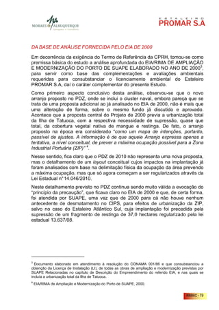 DA BASE DE ANÁLISE FORNECIDA PELO EIA DE 2000

Em decorrência da exigência do Termo de Referência da CPRH, tomou-se como
premissa básica do estudo a análise aprofundada do EIA/RIMA DE AMPLIAÇÃO
E MODERNIZAÇÃO DO PORTO DE SUAPE ELABORADO NO ANO DE 20003,
para servir como base das complementações e avaliações ambientais
requeridas para consubstanciar o licenciamento ambiental do Estaleiro
PROMAR S.A, daí o caráter complementar do presente Estudo.
Como primeiro aspecto conclusivo desta análise, observou-se que o novo
arranjo proposto no PDZ, onde se inclui o cluster naval, embora pareça que se
trata de uma proposta adicional ao já analisado no EIA de 2000, não é mais que
uma alteração de forma, sobre o mesmo fundo já discutido e aprovado.
Acontece que a proposta central do Projeto de 2000 previa a urbanização total
da Ilha de Tatuoca, com a respectiva necessidade de supressão, quase que
total, da cobertura vegetal nativa de mangue e restinga. De fato, o arranjo
proposto na época era considerado “como um mapa de intenções, portanto,
passível de ajustes. A informação é de que aquele Arranjo expressa apenas a
tentativa, a nível conceitual, de prever a máxima ocupação possível para a Zona
Industrial Portuária (ZIP)” 4.
Nesse sentido, fica claro que o PDZ de 2010 não representa uma nova proposta,
mas o detalhamento de um layout conceitual cujos impactos na implantação já
foram analisados com base na delimitação física da ocupação da área prevendo
a máxima ocupação, mas que só agora começam a ser regularizados através da
Lei Estadual n° 14.046/2010.
Neste detalhamento previsto no PDZ continua sendo muito válida a evocação do
“princípio da precaução”, que ficava claro no EIA de 2000 e que, de certa forma,
foi atendida por SUAPE, uma vez que de 2000 para cá não houve nenhum
antecedente de desmatamento no CIPS, para efeitos de urbanização da ZIP,
salvo no caso do Estaleiro Atlântico Sul, cuja implantação foi precedida pela
supressão de um fragmento de restinga de 37,0 hectares regularizado pela lei
estadual 13.637/08.




3
  Documento elaborado em atendimento à resolução do CONAMA 001/86 e que consubstanciou a
obtenção da Licença de Instalação (LI), de todas as obras de ampliação e modernização previstas por
SUAPE Relacionadas no capítulo de Descrição do Empreendimento do referido EIA, e nas quais se
incluía a urbanização total da Ilha de Tatuoca.
4
    EIA/RIMA de Ampliação e Modernização do Porto de SUAPE, 2000.


                                                                                         RIMA/C - 79
 