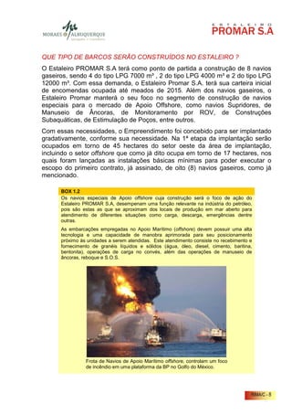 QUE TIPO DE BARCOS SERÃO CONSTRUÍDOS NO ESTALEIRO ?
O Estaleiro PROMAR S.A terá como ponto de partida a construção de 8 navios
gaseiros, sendo 4 do tipo LPG 7000 m³ , 2 do tipo LPG 4000 m³ e 2 do tipo LPG
12000 m³. Com essa demanda, o Estaleiro Promar S.A. terá sua carteira inicial
de encomendas ocupada até meados de 2015. Além dos navios gaseiros, o
Estaleiro Promar manterá o seu foco no segmento de construção de navios
especiais para o mercado de Apoio Offshore, como navios Supridores, de
Manuseio de Âncoras, de Monitoramento por ROV, de Construções
Subaquáticas, de Estimulação de Poços, entre outros.
Com essas necessidades, o Empreendimento foi concebido para ser implantado
gradativamente, conforme sua necessidade. Na 1ª etapa da implantação serão
ocupados em torno de 45 hectares do setor oeste da área de implantação,
incluindo o setor offshore que como já dito ocupa em torno de 17 hectares, nos
quais foram lançadas as instalações básicas mínimas para poder executar o
escopo do primeiro contrato, já assinado, de oito (8) navios gaseiros, como já
mencionado.

      BOX 1.2
      Os navios especiais de Apoio offshore cuja construção será o foco de ação do
      Estaleiro PROMAR S.A, desempenam uma função relevante na indústria do petróleo,
      pois são estas as que se aproximam dos locais de produção em mar aberto para
      atendimento de diferentes situações como carga, descarga, emergências dentre
      outras.
      As embarcações empregadas no Apoio Marítimo (offshore) devem possuir uma alta
      tecnologia e uma capacidade de manobra aprimorada para seu posicionamento
      próximo às unidades a serem atendidas. Este atendimento consiste no recebimento e
      fornecimento de granéis líquidos e sólidos (água, óleo, diesel, cimento, baritina,
      bentonita), operações de carga no convés, além das operações de manuseio de
      âncoras, reboque e S.O.S.




                Frota de Navios de Apoio Marítimo offshore, controlam um foco
                de incêndio em uma plataforma da BP no Golfo do México.




                                                                                       RIMA/C - 8
 