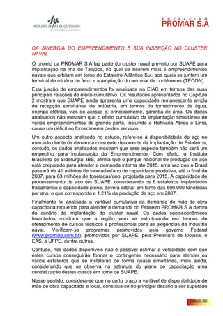 DA SINERGIA DO EMPREENDIMENTO E SUA INSERÇÃO NO CLUSTER
NAVAL

O projeto da PROMAR S.A faz parte do cluster naval previsto por SUAPE para
implantação na Ilha de Tatuoca, no qual se inserem mais 5 empreendimentos
navais que orbitam em torno do Estaleiro Atlântico Sul, aos quais se juntam um
terminal de minério de ferro e a ampliação do terminal de contêineres (TECON).
Esta junção de empreendimentos foi analisada no EIAC em termos das suas
principais relações de efeito cumulativo. Os resultados apresentados no Capítulo
2 mostram que SUAPE ainda apresenta uma capacidade remanescente ampla
de recepção simultânea de indústria, em termos de fornecimento de água,
energia elétrica, vias de acesso e, principalmente, garantia de área. Os dados
analisados não mostram que o efeito cumulativo da implantação simultânea de
vários empreendimentos de grande porte, incluindo a Refinaria Abreu e Lima,
cause um déficit no fornecimento destes serviços.
Um outro aspecto analisado no estudo, refere-se à disponibilidade de aço no
mercado diante da demanda crescente decorrente da implantação de Estaleiros,
contudo, os dados analisados mostram que esse aspecto também não será um
empecilho para implantação do Empreendimento. Com efeito, o Instituto
Brasileiro de Siderurgia, IBS, afirma que o parque nacional de produção de aço
está preparado para atender a demanda interna até 2015, uma vez que o Brasil
passará de 41 milhões de toneladas/ano de capacidade produtiva, até o final de
2007, para 63 milhões de toneladas/ano, projetada para 2015. A capacidade de
processamento de aço em SUAPE, considerando os 6 estaleiros implantados
trabalhando a capacidade plena, deverá orbitar em torno das 500.000 toneladas
por ano, o que corresponde a 1,21% da produção de aço em 2007.
Finalmente foi analisada a variável cumulativa da demanda de mão de obra
capacitada requerida para atender a demanda do Estaleiro PROMAR S.A dentro
do cenário de implantação do cluster naval. Os dados socioeconômicos
levantados mostram que a região vem se estruturando em termos de
oferecimento de cursos técnicos e profissionais para as exigências da indústria
naval. Verificam-se programas promovidos pelo governo Federal
(www.prominp.com.br), promovidos por SUAPE, pela Prefeitura de Ipojuca, o
EAS, a UFPE, dentre outros.
Contudo, nos dados disponíveis não é possível estimar a velocidade com que
estes cursos conseguirão formar o contingente necessário para atender os
vários estaleiros que se instalarão de forma quase simultânea, mais ainda,
considerando que se observa na estrutura do plano de capacitação uma
centralização destes cursos em torno de SUAPE.
Nesse sentido, considera-se que no curto prazo a variável de disponibilidade de
mão de obra capacitada e local, constitua-se no principal desafio a ser superado

                                                                        RIMA/C - 80
 