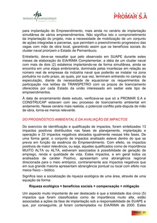 para implantação do Empreendimento, mais ainda no cenário de implantação
simultânea de vários empreendimentos. Não significa isto o comprometimento
da implantação do projeto, mas a necessidade de mobilização de um conjunto
de ações integradas e parcerias, que permitam o preenchimento progressivo das
vagas com mão de obra local, garantindo assim que os benefícios sociais do
cluster naval priorizem o Estado de Pernambuco.
Entretanto, deve-se ressaltar que pelo observado em SUAPE durante estes
meses de elaboração do EIA/RIMA Complementar, a idéia de um cluster naval
com mais de dois (2) estaleiros implantando-se de forma simultânea, ainda se
encontra em uma etapa embrionária, dominada pelas incertezas em relação ao
número real de empresas da indústria naval que poderão se instalar na zona
portuária no curto prazo, as quais, por sua vez, terminam entrando no campo da
especulação, diante da necessidade de equacionar os requerimentos de
participação nos leilões da TRANSPETRO com os prazos de licenciamento
oferecidos por cada Estado da união interessado em sediar este tipo de
empreendimentos.
À data de encerramento deste estudo, verificava-se que só a PROMAR S.A e
CONSTRUCAP estavam com seu processo de licenciamento ambiental em
andamento. Nesse cenário mais realista, o potencial conflito pela disputa de mão
de obra, torna-se menos relevante.

DO PROGNÓSTICO AMBIENTAL E DA AVALIAÇÃO DE IMPACTOS

Do exercício de identificação e qualificação de impactos, foram sintetizados 13
impactos positivos distribuídos nas fases de planejamento, implantação e
operação e 33 impactos negativos alocados igualmente nessas três fases. De
uma forma geral, o conjunto de impactos analisado esteve dentro do que se
previa em função da essência do Empreendimento. Com efeito, os impactos
positivos de maior relevância, ou seja, aqueles qualificados como de importância
MUITO ALTA ou ALTA, estiveram associados à possibilidade de geração de
emprego, renda e qualidade de vida. Estes impactos, e em geral todos os
analisados de caráter Positivo, apresentam uma abrangência regional
direcionada para o meio antrópico, contrariamente aos impactos negativos que
em sua grande maioria apresentam abrangência pontual ou local com efeito nos
meios físico – biótico.
Significa isso a socialização da riqueza ecológica de uma área, através de uma
equação da forma:
    Riqueza ecológica = benefícios sociais + compensação + mitigação

Um aspecto muito importante de ser destacado é que a totalidade dos cinco (5)
impactos que foram classificados como de importância muito alta, estão
associadas a ações da fase de implantação sob a responsabilidade de SUAPE e
que, por conseguinte, já foram contemplados no EIA/RIMA de 2000. Estes

                                                                        RIMA/C - 81
 