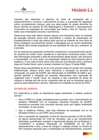 impactos são referentes à abertura do canal de navegação até o
empreendimento e inclusive o aterramento da área, a supressão de vegetação
nativa, principalmente mangue, pela sua repercussão na cadeia alimentar da
fauna marinha do estuário do Rio Massangana e finalmente o remanejamento
involuntário de população da comunidade que habita a Ilha de Tatuoca, com
todas suas implicações culturais e econômicas.
Observa-se como este último impacto adquire uma relevância maior no contexto
da equação utilizada acima para exemplificar o cenário de implantação do
Empreendimento e onde não parece justo que em se tratando de uma troca de
ativos ecológicos por benefícios sociais, a população que se usufrui atualmente
do referido ativo resulte prejudicada na sua qualidade de vida que, outrossim, já
é precária.
Em se tratando de prognóstico ambiental e analisando o empreendimento dentro
do contexto do cluster naval, ressalta-se e redunda-se novamente sobre o fato
das informações existentes à data de encerramento deste estudo, não indicarem
a necessidade, no curto prazo, de preparação integral da área proposta para 6
estaleiros. O que hoje se teria como certo para ser considerado como a primeira
etapa do Cluster Naval, seria o arranjo mostrado na Figura 13 deste RIMA.
Diante dessa possibilidade de se ter uma primeira etapa do cluster com duração
indeterminada, adquire ainda maior relevância a evocação do princípio da
“precaução” por parte de SUAPE, tão referenciado no EIA/RIMA de 2000 e que,
quando aplicado à mitigação de impactos relacionados com supressão de
vegetação para o cluster naval, diz respeito à não supressão de áreas de
mangue e restinga até não se ter a garantia total de que as empresas para as
quais se está preparando o terreno, realmente se instalarão em terras do CIPS.

DA ANÁLISE JURÍDICA

Em observância a todos os dispositivos legais pertinentes à matéria, pode-se
concluir:
    Que a CPRH é o órgão competente para proceder com o licenciamento do
    Estaleiro PROMAR S.A no Complexo Industrial Portuário de SUAPE,
    devendo-se proceder com consultas técnicas junto aos órgãos ambientais
    municipais, no que couber;
    Que a Audiência Pública, caso haja interesse da sociedade civil ou do
    Ministério Público ou da CPRH, deve acontecer;
    Que a supressão de vegetação na Ilha de Tatuoca prevista no EIA de 2000,
    na época apresentada em nível de intenções, veio a ser recentemente
    delimitada, quantificada, revisada e regularizada através da Lei Estadual n°
    14.046/2010 e posterior Resolução do CONSEMA 03 de 2010.
    Adicionalmente a isso, a área de mangue e restinga contida no recorte de
    80,0 hectares requerido para a implantação do Empreendimento, encontra-

                                                                         RIMA/C - 82
 