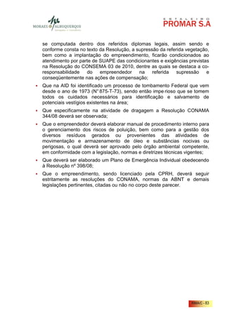 se computada dentro dos referidos diplomas legais, assim sendo e
conforme consta no texto da Resolução, a supressão da referida vegetação,
bem como a implantação do empreendimento, ficarão condicionados ao
atendimento por parte de SUAPE das condicionantes e exigências previstas
na Resolução do CONSEMA 03 de 2010, dentre as quais se destaca a co-
responsabilidade   do    empreendedor     na    referida   supressão    e
conseqüentemente nas ações de compensação;
Que na AID foi identificado um processo de tombamento Federal que vem
desde o ano de 1973 (N° 875-T-73), sendo então impe rioso que se tomem
todos os cuidados necessários para identificação e salvamento de
potenciais vestígios existentes na área;
Que especificamente na atividade de dragagem a Resolução CONAMA
344/08 deverá ser observada;
Que o empreendedor deverá elaborar manual de procedimento interno para
o gerenciamento dos riscos de poluição, bem como para a gestão dos
diversos resíduos gerados ou provenientes das atividades de
movimentação e armazenamento de óleo e substâncias nocivas ou
perigosas, o qual deverá ser aprovado pelo órgão ambiental competente,
em conformidade com a legislação, normas e diretrizes técnicas vigentes;
Que deverá ser elaborado um Plano de Emergência Individual obedecendo
à Resolução nº 398/08;
Que o empreendimento, sendo licenciado pela CPRH, deverá seguir
estritamente as resoluções do CONAMA, normas da ABNT e demais
legislações pertinentes, citadas ou não no corpo deste parecer.




                                                                 RIMA/C - 83
 