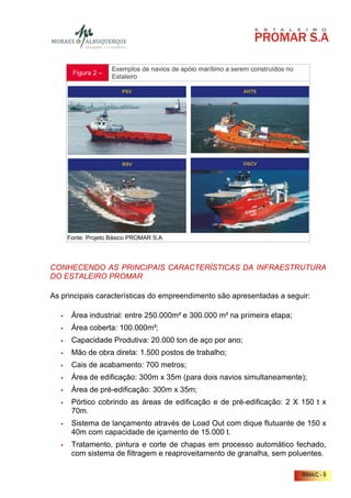 Exemplos de navios de apóio marítimo a serem construídos no
      Figura 2 –
                   Estaleiro




    Fonte: Projeto Básico PROMAR S.A




CONHECENDO AS PRINCIPAIS CARACTERÍSTICAS DA INFRAESTRUTURA
DO ESTALEIRO PROMAR

As principais características do empreendimento são apresentadas a seguir:

      Área industrial: entre 250.000m² e 300.000 m² na primeira etapa;
      Área coberta: 100.000m²;
      Capacidade Produtiva: 20.000 ton de aço por ano;
      Mão de obra direta: 1.500 postos de trabalho;
      Cais de acabamento: 700 metros;
      Área de edificação: 300m x 35m (para dois navios simultaneamente);
      Área de pré-edificação: 300m x 35m;
      Pórtico cobrindo as áreas de edificação e de pré-edificação: 2 X 150 t x
      70m.
      Sistema de lançamento através de Load Out com dique flutuante de 150 x
      40m com capacidade de içamento de 15.000 t.
      Tratamento, pintura e corte de chapas em processo automático fechado,
      com sistema de filtragem e reaproveitamento de granalha, sem poluentes.

                                                                                 RIMA/C - 9
 