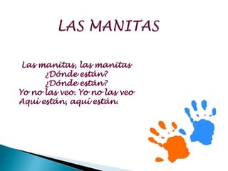 Las manitas, las manitas
      ¿Dónde están?
      ¿Dónde están?
Yo no las veo. Yo no las veo
Aquí están, aquí están.
 
