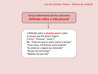 Luís de Camões, Rimas – Síntese da unidade
Temas predominantes da lírica camoniana
Reflexão sobre a vida pessoal
• Reflexão sobre a situação atual e sobre
as causas que lhe deram origem
(“erros”, “Fortuna”, “amor”)
Ex.: “O dia em que eu nasci, moura e pereça”
“Erros meus, má fortuna, amor ardente”
“Eu cantei já, e agora vou chorando”
“De que me serve fugir”
“Sôbolos rios que vão”
 
