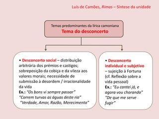 Luís de Camões, Rimas – Síntese da unidade
• Desconcerto social – distribuição
arbitrária dos prémios e castigos;
sobreposição da cobiça e da vileza aos
valores morais; necessidade de
submissão à desordem / irracionalidade
da vida
Ex.: “Os bons vi sempre passar”
“Correm turvas as águas deste rio”
“Verdade, Amor, Razão, Merecimento”
• Desconcerto
individual e subjetivo
– sujeição à Fortuna
(cf. Reflexão sobre a
vida pessoal)
Ex.: “Eu cantei já, e
agora vou chorando”
“De que me serve
fugir”
Temas predominantes da lírica camoniana
Tema do desconcerto
 